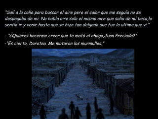 “ Salí a la calle para buscar el aire pero el calor que me seguía no se despegaba de mi. No había aire solo el mismo aire que salía de mi boca,lo sentía ir y venir hasta que se hizo tan delgado que fue lo ultimo que vi.” - “¿Quieres hacerme creer que te mató el ahogo,Juan Preciado?” -“Es cierto, Dorotea. Me mataron los murmullos.” 