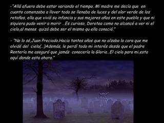 “ Allá afuera debe estar variando el tiempo .  Mi madre me decía que  en cuanto comenzaba a llover todo se llenaba de luces y del olor verde de los retoños, ella que vivió su infancia y sus mejores años en este pueblo y que ni siquiera pudo venir a morir …Es curioso, Dorotea como no alcancé a ver ni el cielo,al menos  quizá debe ser el mismo qu ella conoció.” - “No lo sé,Juan Preciado.Hacia tantos años que no alzaba la cara que me olvidé del  cielo(…)Además, le perdí todo mi interés desde que el padre Rentería me aseguró que jamás  conocería la Gloria…El cielo para mi,esta aquí donde esta ahora.” 