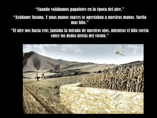 “ Cuando volábamos papalotes en la época del aire.” “ Ayúdame Susana. Y unas manos suaves se apretaban a nuestras manos. Suelta mas hilo.” “ El aire nos hacía reír; juntaba la mirada de nuestros ojos, mientras el hilo corría entre los dedos detrás del viento.” 