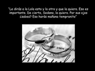 “ Le dirás a la Lola esto y lo otro y que la quiero. Eso es importante. De cierto, Sedano, la quiero. Por sus ojos ¿sabes? Eso harás mañana tempranito” 