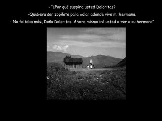 - “¿Por qué suspira usted Doloritas? Quisiera ser zopilote para volar adonde vive mi hermana. No faltaba más, Doña Doloritas. Ahora mismo irá usted a ver a su hermana” 