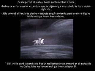 Se me perdió el pueblo, había mucha neblina o humo. -Debes de estar muerto. Acuérdate que te dijeron que ese caballo te iba a matar algún día. Sólo brinqué el lienzo de piedra y después seguí corriendo; pero como te digo no había mas que humo, humo y humo. “  ¡No!  No le daré la bendición. Fue un mal hombre y no entrará en el mundo de los Cielos. Dios me tomará mal que interceda por él. 