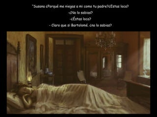 “ Susana ¿Porqué me niegas a mi como tu padre?¿Estas loca? -¿No lo sabias? -¿Éstas loca? - Claro que si Bartolomé. ¿no lo sabias? 