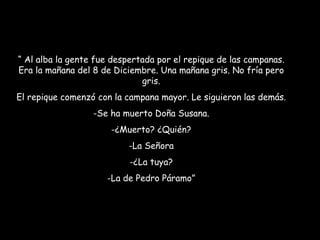“  Al alba la gente fue despertada por el repique de las campanas. Era la mañana del 8 de Diciembre. Una mañana gris. No fría pero gris. El repique comenzó con la campana mayor. Le siguieron las demás. Se ha muerto Doña Susana. ¿Muerto? ¿Quién? La Señora ¿La tuya? La de Pedro Páramo” 
