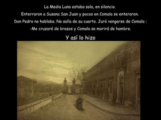 La Media Luna estaba sola, en silencio.  Enterraron a Susana San Juan y pocos en Comala se enteraron.  Don Pedro no hablaba. No salía de su cuarto. Juró vengarse de Comala : Me cruzaré de brazos y Comala se morirá de hambre. Y así lo hizo 