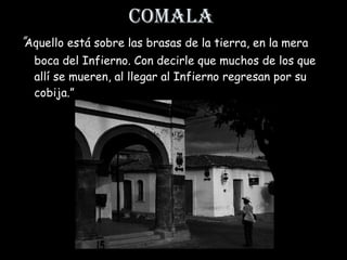 “ Aquello está sobre las brasas de la tierra, en la mera boca del Infierno. Con decirle que muchos de los que allí se mueren, al llegar al Infierno regresan por su cobija. ” Comala 