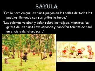 Sayula “ Era la hora en que los niños juegan en las calles de todos los pueblos, llenando con sus gritos la tarde.” “ Las palomas volaban y caían sobre los tejado, mientras los gritos de los niños revoloteaban y parecían teñirse de azul en el cielo del atardecer.” 