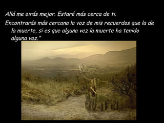 Allá me oirás mejor. Estaré más cerca de ti.  Encontrarás más cercana la voz de mis recuerdos que la de la muerte, si es que alguna vez la muerte ha tenido alguna voz.” 