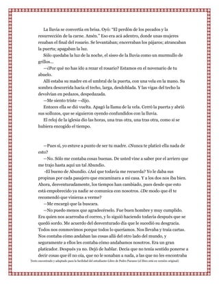 La lluvia se convertía en brisa. Oyó: “El perdón de los pecados y la
      resurrección de la carne. Amén.” Eso era acá adentro, donde unas mujeres
      rezaban el final del rosario. Se levantaban; encerraban los pájaros; atrancaban
      la puerta; apagaban la luz.
         Sólo quedaba la luz de la noche, el siseo de la lluvia como un murmullo de
      grillos...
         —¿Por qué no has ido a rezar el rosario? Estamos en el novenario de tu
      abuelo.
         Allí estaba su madre en el umbral de la puerta, con una vela en la mano. Su
      sombra descorrida hacía el techo, larga, desdoblada. Y las vigas del techo la
      devolvían en pedazos, despedazada.
        —Me siento triste —dijo.
        Entoces ella se dió vuelta. Apagó la llama de la vela. Cerró la puerta y abrió
      sus sollozos, que se siguieron oyendo confundidos con la lluvia.
        El reloj de la iglesia dio las horas, una tras otra, una tras otra, como si se
      hubiera encogido el tiempo.



          —Pues sí, yo estuve a punto de ser tu madre. ¿Nunca te platicó ella nada de
      esto?
         —No. Sólo me contaba cosas buenas. De usted vine a saber por el arriero que
      me trajo hasta aquí un tal Abundio.
         -El bueno de Abundio. ¿Así que todavía me recuerda? Yo le daba sus
      propinas por cada pasajero que encaminara a mi casa. Y a los dos nos iba bien.
      Ahora, desventuradamente, los tiempos han cambiado, pues desde que esto
      está empobrecido ya nadie se comunica con nosotros. ¿De modo que él te
      recomendó que vinieras a verme?
         —Me encargó que la buscara.
         —No puedo menos que agradecérselo. Fue buen hombre y muy cumplido.
      Era quien nos acarreaba el correo, y lo siguió haciendo todavía después que se
      quedó sordo. Me acuerdo del desventurado día que le sucedió su desgracia.
      Todos nos conmovimos porque todos lo queríamos. Nos llevaba y traía cartas.
      Nos contaba cómo andaban las cosas allá del otro lado del mundo, y
      seguramente a ellos les contaba cómo andabamos nosotros. Era un gran
      platicador. Después ya no. Dejó de hablar. Decía que no tenía sentido ponerse a
      decir cosas que él no oía, que no le sonaban a nada, a las que no les encontraba
Texto encontrado y adaptado para la facilidad del estudiante-Libro de Pedro Paramo (el libro está en versión original)
 