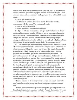ningún sabor. Todo sucedió a raíz de que le tronó muy cerca de la cabeza uno
      de esos cohetones que usamos aquí para espantar las culebras de agua. Desde
      entonces enmudeció, aunque no era mudo; pero, eso sí, no se le acabó lo buena
      gente.
         —Este de que le hablo oía bien.
         —No debe ser él. Además, Abundio ya murió. Debe haber muerto
      seguramente. ¿ Te das cuenta? Así que no puede ser él.
         —Estoy de acuerdo con usted.
         —Bueno, volviendo a tu madre, te iba diciendo. . .
         Sin dejar de oírla, me puse a mirar a la mujer que tenía frente a mí. Pensé
      que debía haber pasado por años difíciles. Su cara se transparentaba.como si
      no tuviera sangre, y sus manos estaban marchitas; marchitas y apretadas de
      arrugas. No se le veían los ojos. Llevaba un vestido blanco muy antiguo,
      recargado de holanes, y del cuello, enhilada en un cordón, le colgaba una María
      Santísima del Refugio con un letrero que decía: “Refugio de pecadores.”
         —. . . Ese sujeto de que te estoy hablando trabajaba como “amansador” en la
      Media Luna; decía llamarse Inocencio Osorio. Aunque todos lo conocíamos por
      el mal nombre del Saltaperico por ser muy liviano y ágil para los brincos. Mi
      compadre Pedro decía que estaba que ni mandado a hacer para amansar
      potrillos; pero lo cierto es que él tenía otro oficio: el de “provocador”. Era
      provocador de sueños. Eso es lo que era verdaderamente. Y a tu madre la
      enredó como lo hacía con muchas. Entre otras, conmigo. Una vez que me sentí
      enferma se presentó y me dijo: “Te vengo a pulsear para que te alivies.” Y todo
      aquello consistía en que se soltaba sobándola a una, primero en las yemas de
      los dedos, luego restregando las manos; después los brazos, y acababa
      metiéndose con las piernas de una, en frío, así que aquello al cabo de un rato
      producía calentura. Y, mientras maniobraba, te hablaba de tu futuro. Se ponía
      en trance, remolineaba los ojos invocando y maldiciendo; llenándote de
      escupitajos como hacen los gitanos. A veces se quedaba en cueros porque decía
      que ése era nuestro deseo. Y a veces le atinaba; picaba por tantos lados que con
      alguno tenía que dar.
         “La cosa es que el tal Osorio le pronosticó a tu madre, cuando fue a verlo,
      que „esa noche no debía repegarse a ningún hombre porque estaba brava la
      luna‟.
         “Dolores fue a decirme toda apurada que no podía. Que simplemente se le
      hacía imposible acostarse esa noche con Pedro Páramo. Era su noche de bodas.
Texto encontrado y adaptado para la facilidad del estudiante-Libro de Pedro Paramo (el libro está en versión original)
 