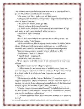 y ahí me tienes a mí tratando de convencerla de que no se creyera del Osorio,
      que por otra parte era un embaucador embustero.
         “—No puedo —me dijo—. Anda tú por mí. No lo notará.
         “Claro que yo era mucho más joven que ella. Y un poco menos morena; pero
      esto ni se nota en lo oscuro.
         “—No puede ser. Dolores, tienes que ir tú.
         “—Hazme ese favor. Te lo pagaré con otros.
         “-Tu madre en ese tiempo era una muchachita de ojos humildes. Si algo
      tenía bonito tu madre, eran los ojos. Y sabían convencer.
         “—Ve tú en mi lugar —me decía.
           “Y fui.
          “ Me valí de la oscuridad y de otra cosa que ella no sabía: y es que a mí
      también me gustaba Pedro Páramo.
          “Me acosté con él, con gusto, con ganas. Me atrinchilé a su cuerpo; pero el
      jolgorio del día anterior lo había dejado rendido, así que se pasó la noche
      roncando. Todo lo que hizo fue entreverar sus piernas entre mis piernas.
          “Antes que amaneciera me levanté y fui a ver a Dolores. Le dije:
          “—Ahora anda tú. Éste es ya otro día.
          “—¿Qué te hizo? —me preguntó.
          “—Todavía no lo sé —le contesté.
          “Al año siguiente naciste tú; pero no de mí, aunque estuvo en un pelo que
      así fuera.
          “Quizá tu madre no te contó esto por vergüenza.
          “. . . Llanuras verdes. Ver subir y bajar el horizonte con el viento que
      mueve las espigas, el rizar de la tarde con una lluvia de triples rizos. el color
      de la tierra, el olor de la alfalfa y del pan. Un pueblo que huele a miel
      derramada...”
          “Ella siempre odió a Pedro Páramo. „¡Doloritas! ¿Ya ordenó que me
      preparen el desayuno?‟ Y tu madre se levanta antes del amanecer. Prendía el
      nixtenco. Los gatos se despertaban con el olor de la lumbre. Y ella iba de aquí
      para allá, seguida por el rondín de gatos. „¡Doña Doloritas!‟
          “¿Cuántas veces oyó tu madre aquel llamado? „Doña Doloritas‟, esto está
      frío. Esto no sirve. ¿Cuántas veces? Y aunque estaba acostumbrada a pasar lo
      peor, sus ojos humildes se endurecieron.
          “... No sentir otro sabor sino el del azahar de los naranjos en la tibieza del
      tiempo.”
Texto encontrado y adaptado para la facilidad del estudiante-Libro de Pedro Paramo (el libro está en versión original)
 