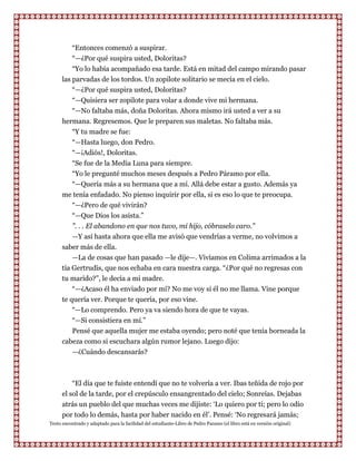 “Entonces comenzó a suspirar.
          “—¿Por qué suspira usted, Doloritas?
          “Yo lo había acompañado esa tarde. Está en mitad del campo mirando pasar
      las parvadas de los tordos. Un zopilote solitario se mecía en el cielo.
          “—¿Por qué suspira usted, Doloritas?
          “—Quisiera ser zopilote para volar a donde vive mi hermana.
          “—No faltaba más, doña Doloritas. Ahora mismo irá usted a ver a su
      hermana. Regresemos. Que le preparen sus maletas. No faltaba más.
          “Y tu madre se fue:
          “—Hasta luego, don Pedro.
           “—¡Adiós!, Doloritas.
        “Se fue de la Media Luna para siempre.
        “Yo le pregunté muchos meses después a Pedro Páramo por ella.
        “—Quería más a su hermana que a mí. Allá debe estar a gusto. Además ya
      me tenía enfadado. No pienso inquirir por ella, si es eso lo que te preocupa.
        “—¿Pero de qué vivirán?
        “—Que Dios los asista.”
        ”. . . El abandono en que nos tuvo, mi hijo, cóbraselo caro.”
        —Y así hasta ahora que ella me avisó que vendrías a verme, no volvimos a
      saber más de ella.
          —La de cosas que han pasado —le dije—. Vivíamos en Colima arrimados a la
      tía Gertrudis, que nos echaba en cara nuestra carga. “¿Por qué no regresas con
      tu marido?”, le decía a mi madre.
          “—¿Acaso él ha enviado por mí? No me voy si él no me llama. Vine porque
      te quería ver. Porque te quería, por eso vine.
          “—Lo comprendo. Pero ya va siendo hora de que te vayas.
          “—Si consistiera en mí.”
          Pensé que aquella mujer me estaba oyendo; pero noté que tenía borneada la
      cabeza como si escuchara algún rumor lejano. Luego dijo:
         —¿Cuándo descansarás?



          “El día que te fuiste entendí que no te volvería a ver. Ibas teñida de rojo por
      el sol de la tarde, por el crepúsculo ensangrentado del cielo; Sonreías. Dejabas
      atrás un pueblo del que muchas veces me dijiste: „Lo quiero por ti; pero lo odio
      por todo lo demás, hasta por haber nacido en él‟. Pensé: „No regresará jamás;
Texto encontrado y adaptado para la facilidad del estudiante-Libro de Pedro Paramo (el libro está en versión original)
 
