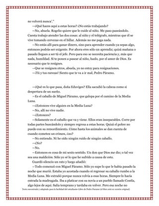 no volverá nunca‟.”
         —¿Qué haces aquí a estas horas? ¿No estás trabajando?
         —No, abuela. Rogelio quiere que le cuide al niño. Me paso paseándolo.
      Cuesta trabajo atender las dos cosas: al niño y el telégrafo, mientras que él se
      vive tomando cervezas en el billar. Además no me paga nada.
         —No estás allí para ganar dinero, sino para aprender cuando ya sepas algo,
      entonces podrás ser exigente. Por ahora eres sólo un aprendiz; quizá mañana o
      pasado llegues a ser tú el jefe. Pero para eso se necesita paciencia y, más que
      nada, humildad. Si te ponen a pasear al niño, hazlo, por el amor de Dios. Es
      necesario que te resignes.
           —Que se resignen otros, abuela, yo no estoy para resignaciones.
           —¡Tú y tus rarezas! Siento que te va a ir mal, Pedro Páramo.



         —¿Qué es lo que pasa, doña Eduviges? Ella sacudió la cabeza como si
      despertara de un sueño.
         —Es el caballo de Miguel Páramo, que galopa por el camino de la Media
      Luna.
         —¿Entonces vive alguien en la Media Luna?
         —No, allí no vive nadie.
         —¿Entonces?
         —Solamente es el caballo que va y viene. Ellos eran inseparables. Corre por
      todas partes buscándolo y siempre regresa a estas horas. Quizá el pobre no
      puede con su remordimiento. Cómo hasta los animales se dan cuenta de
      cuando cometen un crimen, ¿no?
         —No entiendo. Ni he oído ningún ruido de ningún caballo.
         —¿No?
         —No.
         —Entonces es cosa de mi sexto sentido. Un don que Dios me dio; o tal vez
      sea una maldición. Sólo yo sé lo que he sufrido a causa de esto.
         Guardó silencio un rato y luego añadió:
         —Todo comenzó con Miguel Páramo. Sólo yo supe lo que le había pasado la
      noche que murió. Estaba yo acostada cuando oí regresar su caballo rumbo a la
      Media Luna. Me extrañó porque nunca volvía a esas horas. Siempre lo hacía
      entrada la madrugada. Iba a platicar con su novia a un pueblo llamado Contla,
      algo lejos de aquí. Salía temprano y tardaba en volver. Pero esa noche no
Texto encontrado y adaptado para la facilidad del estudiante-Libro de Pedro Paramo (el libro está en versión original)
 