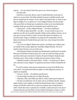 regresó. . . ¿Lo oyes ahora? Está claro que se oye. Viene de regreso.
         —No oigo nada.
         —Entonces es cosa mía. Bueno, como te estaba diciendo, eso de que no
      regresó es un puro decir. No había acabado de pasar su caballo cuando sentí
      que me tocaban por la ventana. Ve tú a saber si fue ilusión mía. Lo cierto es que
      algo me obligó a ir a ver quién era. Y era él, Miguel Páramo. No me extrañó
      verlo, pues hubo un tiempo que se pasaba las noches en mi casa durmiendo
      conmigo, hasta que encontró esa muchacha que le sorbió los sesos.
         “—¿Que pasó? —le dije a Miguel Páramo—. ¿Te dieron calabazas?
         “—No. Ella me sigue queriendo —me dijo—. Lo que sucede es que yo no
      pude dar con ella. Se me perdió el pueblo. Había mucha neblina o humo o no sé
      qué; pero sí sé que Contla no existe. Fui más allá según mis cálculos, y no
      encontré nada. Vengo a contártelo a ti, porque tú me comprendes. Si se lo
      dijera a los demás de Comala dirían que estoy loco, como siempre han dicho
      que lo estoy.
          “—No. Loco no, Miguel. Debes estar muerto. Acuérdate que te dijeron que
      ese caballo te iba a matar algún día. Acuérdate, Miguel Páramo. Tal vez te
      pusiste a hacer locuras y eso ya es otra cosa.
          “—Sólo brinqué el lienzo de piedra que últimamente mandó poner mi padre.
      Hice que el Colorado lo brincara para no ir a dar ese rodeo tan largo que hay
      que hacer ahora para encontrar el camino. Sé que lo brinqué y después seguí
      corriendo; pero, como te digo, no había más que humo y humo y humo.
          “—Mañana tu padre se torcerá de dolor —le dije—. Lo siento por él. Ahora
      vete y descansa en paz, Miguel. Te agradezco que hayas venido a despedirte de
      mí.
          “Y cerré la ventana. Antes de que amaneciera un mozo de la Media Luna
      vino a decir: -E1 patrón don Pedro le suplica. E1 niño Miguel ha muerto. Le
      suplica su compañía.
         “—Ya lo sé —le dije—. ¿Te pidieron que lloraras?
         “—Si, don Fulgor me dijo que se lo dijera llorando.
         “—Está bien. Dile a don Pedro que allá iré. ¿Hace mucho que lo trajeron?
         “—No hace ni media hora. De ser antes, tal vez se hubiera salvado. Aunque,
      según el doctor que lo palpó, ya estaba frío desde tiempo atrás. Lo supimos
      porque el Colorado volvió solo y se puso tan inquieto que no dejó dormir a
      nadie. Usted sabe cómo se querían él y el caballo, y hasta estoy por creer que el
      animal sufre más que don Pedro. No ha comido ni dormido y nomás se vuelve
Texto encontrado y adaptado para la facilidad del estudiante-Libro de Pedro Paramo (el libro está en versión original)
 