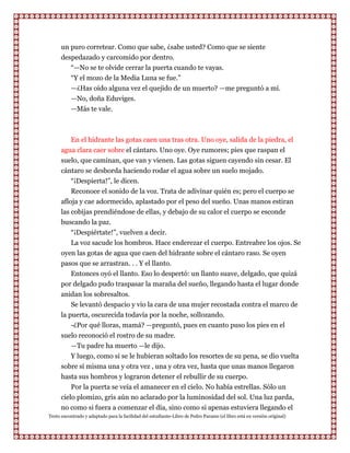 un puro corretear. Como que sabe, ¿sabe usted? Como que se siente
      despedazado y carcomido por dentro.
         “—No se te olvide cerrar la puerta cuando te vayas.
         “Y el mozo de la Media Luna se fue.”
         —¿Has oído alguna vez el quejido de un muerto? —me preguntó a mí.
         —No, doña Eduviges.
         —Más te vale.



           En el hidrante las gotas caen una tras otra. Uno oye, salida de la piedra, el
      agua clara caer sobre el cántaro. Uno oye. Oye rumores; pies que raspan el
      suelo, que caminan, que van y vienen. Las gotas siguen cayendo sin cesar. El
      cántaro se desborda haciendo rodar el agua sobre un suelo mojado.
          “¡Despierta!”, le dicen.
          Reconoce el sonido de la voz. Trata de adivinar quién es; pero el cuerpo se
      afloja y cae adormecido, aplastado por el peso del sueño. Unas manos estiran
      las cobijas prendiéndose de ellas, y debajo de su calor el cuerpo se esconde
      buscando la paz.
          “¡Despiértate!”, vuelven a decir.
          La voz sacude los hombros. Hace enderezar el cuerpo. Entreabre los ojos. Se
      oyen las gotas de agua que caen del hidrante sobre el cántaro raso. Se oyen
      pasos que se arrastran. . . Y el llanto.
          Entonces oyó el llanto. Eso lo despertó: un llanto suave, delgado, que quizá
      por delgado pudo traspasar la maraña del sueño, llegando hasta el lugar donde
      anidan los sobresaltos.
          Se levantó despacio y vio la cara de una mujer recostada contra el marco de
      la puerta, oscurecida todavía por la noche, sollozando.
          -¿Por qué lloras, mamá? —preguntó, pues en cuanto puso los pies en el
      suelo reconoció el rostro de su madre.
          —Tu padre ha muerto —le dijo.
          Y luego, como si se le hubieran soltado los resortes de su pena, se dio vuelta
      sobre sí misma una y otra vez , una y otra vez, hasta que unas manos llegaron
      hasta sus hombros y lograron detener el rebullir de su cuerpo.
          Por la puerta se veía el amanecer en el cielo. No había estrellas. Sólo un
      cielo plomizo, gris aún no aclarado por la luminosidad del sol. Una luz parda,
      no como si fuera a comenzar el día, sino como si apenas estuviera llegando el
Texto encontrado y adaptado para la facilidad del estudiante-Libro de Pedro Paramo (el libro está en versión original)
 