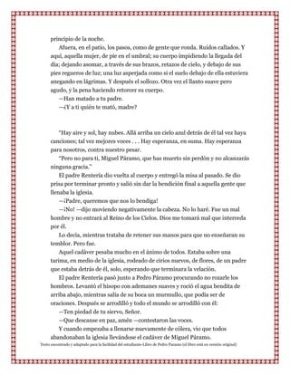 principio de la noche.
         Afuera, en el patio, los pasos, como de gente que ronda. Ruidos callados. Y
      aquí, aquella mujer, de pie en el umbral; su cuerpo impidiendo la llegada del
      día; dejando asomar, a través de sus brazos, retazos de cielo, y debajo de sus
      pies regueros de luz; una luz asperjada como si el suelo debajo de ella estuviera
      anegando en lágrimas. Y después el sollozo. Otra vez el llanto suave pero
      agudo, y la pena haciendo retorcer su cuerpo.
         —Han matado a tu padre.
         —¿Y a ti quién te mató, madre?



          “Hay aire y sol, hay nubes. Allá arriba un cielo azul detrás de él tal vez haya
      canciones; tal vez mejores voces . . . Hay esperanza, en suma. Hay esperanza
      para nosotros, contra nuestro pesar.
          “Pero no para ti, Miguel Páramo, que has muerto sin perdón y no alcanzarás
      ninguna gracia.”
          El padre Rentería dio vuelta al cuerpo y entregó la misa al pasado. Se dio
      prisa por terminar pronto y salió sin dar la bendición final a aquella gente que
      llenaba la iglesia.
          —¡Padre, queremos que nos lo bendiga!
          —¡No! —dijo moviendo negativamente la cabeza. No lo haré. Fue un mal
      hombre y no entrará al Reino de los Cielos. Dios me tomará mal que interceda
      por él.
          Lo decía, mientras trataba de retener sus manos para que no enseñaran su
      temblor. Pero fue.
          Aquel cadáver pesaba mucho en el ánimo de todos. Estaba sobre una
      tarima, en medio de la iglesia, rodeado de cirios nuevos, de flores, de un padre
      que estaba detrás de él, solo, esperando que terminara la velación.
         El padre Rentería pasó junto a Pedro Páramo procurando no rozarle los
      hombros. Levantó el hisopo con ademanes suaves y roció el agua bendita de
      arriba abajo, mientras salía de su boca un murmullo, que podía ser de
      oraciones. Después se arrodilló y todo el mundo se arrodilló con él:
         —Ten piedad de tu siervo, Señor.
         —Que descanse en paz, amén —contestaron las voces.
         Y cuando empezaba a llenarse nuevamente de cólera, vio que todos
      abandonaban la iglesia llevándose el cadáver de Miguel Páramo.
Texto encontrado y adaptado para la facilidad del estudiante-Libro de Pedro Paramo (el libro está en versión original)
 