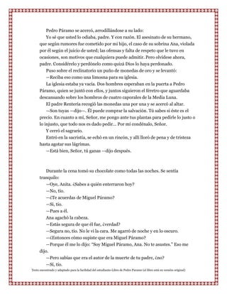 Pedro Páramo se acercó, arrodillándose a su lado:
         Yo sé que usted lo odiaba, padre. Y con razón. El asesinato de su hermano,
      que según rumores fue cometido por mi hijo, el caso de su sobrina Ana, violada
      por él según el juicio de usted; las ofensas y falta de respeto que le tuvo en
      ocasiones, son motivos que cualquiera puede admitir. Pero olvídese ahora,
      padre. Considérelo y perdónelo como quizá Dios lo haya perdonado.
         Puso sobre el reclinatorio un puño de monedas de oro y se levantó:
         —Reciba eso como una limosna para su iglesia.
         La iglesia estaba ya vacía. Dos hombres esperaban en la puerta a Pedro
      Páramo, quien se juntó con ellos, y juntos siguieron el féretro que aguardaba
      descansando sobre los hombros de cuatro caporales de la Media Luna.
          El padre Rentería recogió las monedas una por una y se acercó al altar.
          —Son tuyas —dijo—. Él puede comprar la salvación. Tú sabes si éste es el
      precio. En cuanto a mí, Señor, me pongo ante tus plantas para pedirle lo justo o
      lo injusto, que todo nos es dado pedir... Por mí condénalo, Señor.
          Y cerró el sagrario.
          Entró en la sacristía, se echó en un rincón, y allí lloró de pena y de tristeza
      hasta agotar sus lágrimas.
          —Está bien, Señor, tú ganas —dijo después.



         Durante la cena tomó su chocolate como todas las noches. Se sentía
      tranquilo:
         —Oye, Anita. ¿Sabes a quién enterraron hoy?
         —No, tío.
         —¿Te acuerdas de Miguel Páramo?
         —Sí, tío.
         —Pues a él.
          Ana agachó la cabeza.
          —Estás segura de que él fue, ¿verdad?
          —Segura no, tío. No le vi la cara. Me agarró de noche y en lo oscuro.
          —¿Entonces cómo supiste que era Miguel Páramo?
          —Porque él me lo dijo: “Soy Miguel Páramo, Ana. No te asustes.” Eso me
      dijo.
          —Pero sabías que era el autor de la muerte de tu padre, ¿no?
          —Sí, tío.
Texto encontrado y adaptado para la facilidad del estudiante-Libro de Pedro Paramo (el libro está en versión original)
 