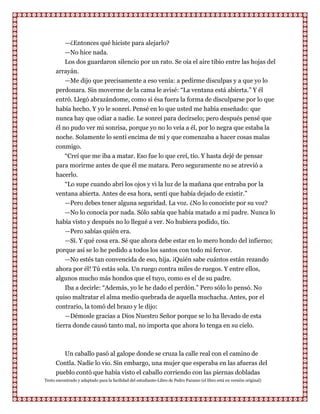 —¿Entonces qué hiciste para alejarlo?
          —No hice nada.
          Los dos guardaron silencio por un rato. Se oía el aire tibio entre las hojas del
      arrayán.
          —Me dijo que precisamente a eso venía: a pedirme disculpas y a que yo lo
      perdonara. Sin moverme de la cama le avisé: “La ventana está abierta.” Y él
      entró. Llegó abrazándome, como si ésa fuera la forma de disculparse por lo que
      había hecho. Y yo le sonreí. Pensé en lo que usted me había enseñado: que
      nunca hay que odiar a nadie. Le sonreí para decírselo; pero después pensé que
      él no pudo ver mi sonrisa, porque yo no lo veía a él, por lo negra que estaba la
      noche. Solamente lo sentí encima de mí y que comenzaba a hacer cosas malas
      conmigo.
         “Creí que me iba a matar. Eso fue lo que creí, tío. Y hasta dejé de pensar
      para morirme antes de que él me matara. Pero seguramente no se atrevió a
      hacerlo.
         “Lo supe cuando abrí los ojos y vi la luz de la mañana que entraba por la
      ventana abierta. Antes de esa hora, sentí que había dejado de existir.”
         —Pero debes tener alguna seguridad. La voz. ¿No lo conociste por su voz?
         —No lo conocía por nada. Sólo sabía que había matado a mi padre. Nunca lo
      había visto y después no lo llegué a ver. No hubiera podido, tío.
         —Pero sabías quién era.
         —Sí. Y qué cosa era. Sé que ahora debe estar en lo mero hondo del infierno;
      porque así se lo he pedido a todos los santos con todo mi fervor.
         —No estés tan convencida de eso, hija. ¡Quién sabe cuántos están rezando
      ahora por él! Tú estás sola. Un ruego contra miles de ruegos. Y entre ellos,
      algunos mucho más hondos que el tuyo, como es el de su padre.
         Iba a decirle: “Además, yo le he dado el perdón.” Pero sólo lo pensó. No
      quiso maltratar el alma medio quebrada de aquella muchacha. Antes, por el
      contrario, la tomó del brazo y le dijo:
          —Démosle gracias a Dios Nuestro Señor porque se lo ha llevado de esta
      tierra donde causó tanto mal, no importa que ahora lo tenga en su cielo.



         Un caballo pasó al galope donde se cruza la calle real con el camino de
      Contla. Nadie lo vio. Sin embargo, una mujer que esperaba en las afueras del
      pueblo contó que había visto el caballo corriendo con las piernas dobladas
Texto encontrado y adaptado para la facilidad del estudiante-Libro de Pedro Paramo (el libro está en versión original)
 