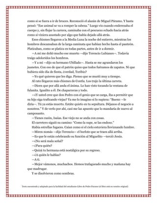 como si se fuera a ir de bruces. Reconoció el alazán de Miguel Páramo. Y hasta
      pensó: “Ese animal se va a romper la cabeza.” Luego vio cuando enderezaba el
      cuerpo y, sin flojar la carrera, caminaba con el pescuezo echado hacia atrás
      como si viniera asustado por algo que había dejado allá atrás.
          Esos chismes llegaron a la Media Luna la noche del entierro, mientras los
      hombres descansaban de la larga caminata que habían hecho hasta el panteón.
      Platicaban, como se platica en todas partes, antes de ir a dormir.
          —A mí me dolió mucho ese muerto —dijo Terencio Lubianes—. Todavía
      traigo adoloridos los hombros.
          —Y a mí —dijo su hermano Ubillado—. Hasta se me agrandaron los
      juanetes. Con eso de que el patrón quiso que todos fuéramos de zapatos. Ni que
      hubiera sido día de fiesta, ¿verdad, Toribio?
          —Yo qué quieren que les diga. Pienso que se murió muy a tiempo.
          Al rato llegaron más chismes de Contla. Los trajo la última carreta.
          —Dicen que por allá anda el ánima. Lo han visto tocando la ventana de
      fulanita. Igualito a él. De chaparreras y todo.
          —¿Y usted cree que don Pedro con el genio que se carga, iba a permitir que
      su hijo siga traficando viejas? Ya me lo imagino si lo supiera: “Bueno —le
      diría—. Tú ya estás muerto. Estáte quieto en tu sepultura. Déjanos el negocio a
      nosotros.” Y de verlo por ahi, casi me las apuesto que lo mandaría de nuevo al
      camposanto.
         —Tienes razón, Isaías. Ese viejo no se anda con cosas.
         El carretero siguió su camino: “Como la supe, se las endoso.”
         Había estrellas fugaces. Caían como si el cielo estuviera lloviznando lumbre.
         —Miren nomás —dijo Terencio— el borlote que se traen allá arriba.
         —Es que le están celebrando su función al Miguelito —terció Jesús.
         —¿No será mala señal?
         —¿Para quién?
         —Quizá tu hermana está nostálgica por su regreso.
         —¿A quién le hablas?
         —A ti.
         —Mejor vámonos, muchachos. Hemos trafagueado mucho y mañana hay
      que madrugar.
         Y se disolvieron como sombras.



Texto encontrado y adaptado para la facilidad del estudiante-Libro de Pedro Paramo (el libro está en versión original)
 