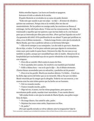 Había estrellas fugaces. Las luces en Comala se apagaron.
          Entonces el cielo se adueño de la noche.
          El padre Rentería se revolcaba en su cama sin poder dormir:
          “Todo esto que sucede es por mi culpa —se dijo—. El temor de ofender a
      quienes me sostienen. Porque ésta es la verdad; ellos me dan mi
      mantenimiento. De los pobres no consigo nada; las oraciones no llenan el
      estómago. Así ha sido hasta ahora. Y éstas son las consecuencias. Mi culpa. He
      traicionado a aquellos que me quieren y que me han dado su fe y me buscan
      para que yo interceda por ellos para con Dios. ¿Pero qué han logrado con su fe?
      ¿La ganancia del cielo? ¿O la purificación de sus almas? Y para qué purifican su
      alma, si en el último momento . . . Todavía tengo frente a mis ojos la mirada de
      María Dyada, que vino a pedirme salvara a su hermana Eduviges:
         “—Ella sirvió siempre a sus semejantes. Les dio todo lo que tuvo. Hasta les
      dio un hijo, a todos. Y se los puso enfrente para que alguien lo reconociera
      como suyo; pero nadie lo quiso hacer. Entonces les dijo: En ese caso yo soy
      también su padre, aunque por casualidad haya sido su madre. Abusaron de su
      hospitalidad por esa bondad suya de no querer ofenderlos ni de malquistarse
      con ninguno.
         “—Pero ella se suicidó. Obró contra la mano de Dios.
         “—No le quedaba otro camino. Se resolvió a eso también por bondad.
         “—Falló a última hora —eso es lo que le dije—. En el último momento.
      ¡Tantos bienes acumulados para su salvación, y perderlos así de pronto!
         “—Pero si no los perdió. Murió con muchos dolores. Y el dolor... Usted nos
      ha dicho algo acerca del dolor que ya no recuerdo. Ella se fue por ese dolor.
      Murió retorcida por la sangre que la ahogaba. Todavía veo sus muecas, y sus
      muecas eran los más tristes gestos que ha hecho un ser humano.
         “—Tal vez rezando mucho.
         “—Vamos rezando mucho, padre.
          “—Digo tal vez, si acaso, con las misas gregorianas, pero para eso
      necesitamos pedir ayuda, mandar traer sacerdotes. Y eso cuesta dinero.
          “Allí estaba frente a mis ojos la mirada de María Dyada, una pobre mujer
      llena de hijos.
          “—No tengo dinero. Eso usted lo sabe, padre.
          “—Dejemos las cosas como están. Esperemos en Dios.
          “—Sí, padre.”
          ¿Por qué aquella mirada se volvía valiente ante la resignación? Qué le
Texto encontrado y adaptado para la facilidad del estudiante-Libro de Pedro Paramo (el libro está en versión original)
 