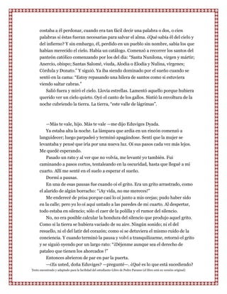 costaba a él perdonar, cuando era tan fácil decir una palabra o dos, o cien
      palabras si éstas fueran necesarias para salvar el alma. ¿Qué sabía él del cielo y
      del infierno? Y sin embargo, él, perdido en un pueblo sin nombre, sabía los que
      habían merecido el cielo. Había un catálogo. Comenzó a recorrer los santos del
      panteón católico comenzando por los del día: “Santa Nunilona, virgen y mártir;
      Anercio, obispo; Santas Salomé, viuda, Alodia o Elodia y Nulina, vírgenes;
      Córdula y Donato.” Y siguió. Ya iba siendo dominado por el sueño cuando se
      sentó en la cama: “Estoy repasando una hilera de santos como si estuviera
      viendo saltar cabras.”
         Salió fuera y miró el cielo. Llovía estrellas. Lamentó aquello porque hubiera
      querido ver un cielo quieto. Oyó el canto de los gallos. Sintió la envoltura de la
      noche cubriendo la tierra. La tierra, “este valle de lágrimas”.



         —Más te vale, hijo. Más te vale —me dijo Eduviges Dyada.
         Ya estaba alta la noche. La lámpara que ardía en un rincón comenzó a
      languidecer; luego parpadeó y terminó apagándose. Sentí que la mujer se
      levantaba y pensé que iría por una nueva luz. Oí sus pasos cada vez más lejos.
      Me quedé esperando.
          Pasado un rato y al ver que no volvía, me levanté yo también. Fui
      caminando a pasos cortos, tentaleando en la oscuridad, hasta que llegué a mi
      cuarto. Allí me senté en el suelo a esperar el sueño.
          Dormí a pausas.
          En una de esas pausas fue cuando oí el grito. Era un grito arrastrado, como
      el alarido de algún borracho: “¡Ay vida, no me mereces!”
          Me enderecé de prisa porque casi lo oí junto a mis orejas; pudo haber sido
      en la calle; pero yo lo oí aquí untado a las paredes de mi cuarto. Al despertar,
      todo estaba en silencio; sólo el caer de la polilla y el rumor del silencio.
          No, no era posible calcular la hondura del silencio que produjo aquel grito.
      Como si la tierra se hubiera vaciado de su aire. Ningún sonido; ni el del
      resuello, ni el del latir del corazón; como si se detuviera el mismo ruido de la
      conciencia. Y cuando terminó la pausa y volví a tranquilizarme, retornó el grito
      y se siguió oyendo por un largo rato: “¡Déjenme aunque sea el derecho de
      pataleo que tienen los ahorcados !”
          Entonces abrieron de par en par la puerta.
          —¿Es usted, doña Eduviges? —pregunté—. ¿Qué es lo que está sucediendo?
Texto encontrado y adaptado para la facilidad del estudiante-Libro de Pedro Paramo (el libro está en versión original)
 