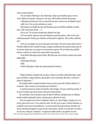 ¿Tuvo usted miedo?
         —No me llamo Eduviges. Soy Damiana. Supe que estabas aquí y vine a
      verte. Quiero invitarte a dormir a mi casa. Allí tendrás donde descansar.
         —¿Damiana Cisneros? ¿No es usted de las que vivieron en la Media Luna?
         —Allá vivo. Por eso he tardado en venir.
         —Mi madre me habló de una tal Damiana que me había cuidado cuando
      nací. ¿De modo que usted . . .?
         —Si yo soy. Te conozco desde que abriste los ojos.
         —Iré con usted. Aquí no me han dejado en paz los gritos. ¿No oyó lo que
      estaba pasando? Como que estaban asesinando a alguien. ¿No acaba usted de
      oír?
          —Tal vez sea algún eco que está aquí encerrado. En este cuarto ahorcaron a
      Toribio Aldrete hace mucho tiempo. Luego condenaron la puerta, hasta que él
      se secara; para que su cuerpo no encontrara reposo. No sé cómo has podido
      entrar, cuando no existe llave para abrir esta puerta.
          —Fue doña Eduviges quien abrió. Me dijo que era el único cuarto que tenía
      disponible.
          —¿Eduviges Dyada?
          —Ella.
           —Pobre Eduviges. Debe de andar penando todavía.



         “Fulgor Sedano, hombre de 54 años, soltero, de oficio administrador, apto
      para entablar y seguir pleitos, por poder y por mi propio derecho, reclamo y
      alego lo siguiente..."
         Eso había dicho cuando levantó el acta contra actos de Toribio Aldrete. Y
      terminó: “Que conste mi acusación por usufruto.”
         -A usted ni quien le quite lo hombre, don Fulgor. Sé que usted las puede. Y
      no por el poder que tiene atrás, sino por usted mismo.
         Se acordaba. Fue lo primero que le dijo el Aldrete, después que se habían
      estado emborrachando juntos, dizque para celebrar el acta:
         -Con ese papel nos vamos a limpiar usted y yo, don Fulgor, porque no va a
      servir para otra cosa. Y eso usted lo sabe. En fin, por lo que a usted respecta, ya
      cumplió con lo que le mandaron, y a mí me quitó de apuraciones; porque me
      tenía usted preocupado, lo que sea de cada quien. Ahora ya sé de qué se trata y
      me da risa. Dizque “usufruto”. Vergüenza debía darle a su patrón ser tan
Texto encontrado y adaptado para la facilidad del estudiante-Libro de Pedro Paramo (el libro está en versión original)
 
