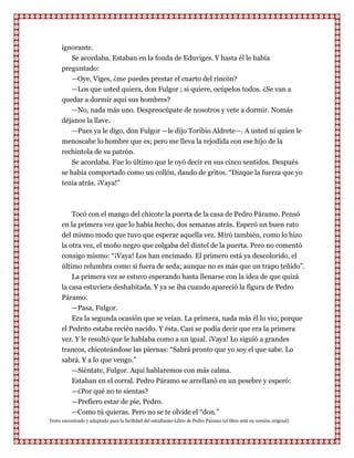 ignorante.
         Se acordaba. Estaban en la fonda de Eduviges. Y hasta él le había
      preguntado:
         —Oye, Viges, ¿me puedes prestar el cuarto del rincón?
         —Los que usted quiera, don Fulgor ; si quiere, ocúpelos todos. ¿Se van a
      quedar a dormir aquí sus hombres?
         —No, nada más uno. Despreocúpate de nosotros y vete a dormir. Nomás
      déjanos la llave.
         —Pues ya le digo, don Fulgor —le dijo Toribio Aldrete—. A usted ni quien le
      menoscabe lo hombre que es; pero me lleva la rejodida con ese hijo de la
      rechintola de su patrón.
         Se acordaba. Fue lo último que le oyó decir en sus cinco sentidos. Después
      se había comportado como un collón, dando de gritos. “Dizque la fuerza que yo
      tenía atrás. ¡Vaya!”



         Tocó con el mango del chicote la puerta de la casa de Pedro Páramo. Pensó
      en la primera vez que lo había hecho, dos semanas atrás. Esperó un buen rato
      del mismo modo que tuvo que esperar aquella vez. Miró también, como lo hizo
      la otra vez, el moño negro que colgaba del dintel de la puerta. Pero no comentó
      consigo mismo: “¡Vaya! Los han encimado. El primero está ya descolorido, el
      último relumbra como si fuera de seda; aunque no es más que un trapo teñido”.
          La primera vez se estuvo esperando hasta llenarse con la idea de que quizá
      la casa estuviera deshabitada. Y ya se iba cuando apareció la figura de Pedro
      Páramo.
          —Pasa, Fulgor.
          Era la segunda ocasión que se veían. La primera, nada más él lo vio; porque
      el Pedrito estaba recién nacido. Y ésta. Casi se podía decir que era la primera
      vez. Y le resultó que le hablaba como a un igual. ¡Vaya! Lo siguió a grandes
      trancos, chicoteándose las piernas: “Sabrá pronto que yo soy el que sabe. Lo
      sabrá. Y a lo que vengo.”
         —Siéntate, Fulgor. Aquí hablaremos con más calma.
         Estaban en el corral. Pedro Páramo se arrellanó en un pesebre y esperó:
         —¿Por qué no te sientas?
         —Prefiero estar de pie, Pedro.
         —Como tú quieras. Pero no se te olvide el “don.”
Texto encontrado y adaptado para la facilidad del estudiante-Libro de Pedro Paramo (el libro está en versión original)
 