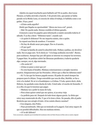 ¿Quién era aquel muchacho para hablarle así? Ni su padre, don Lucas
      Páramo, se había atrevido a hacerlo. Y de pronto éste, que jamás se había
      parado en la Media Luna, ni conocía de oídas el trabajo, le hablaba como a un
      gañán. ¡Vaya, pues!
         —¿Cómo anda aquello?
         Sintió que llegaba su oportunidad. “Ahora me toca a mí”, pensó.
         —Mal. No queda nada. Hemos vendido el último ganado.
         Comenzó a sacar los papeles para informarle a cuánto ascendía todavía el
      adeudo. Y ya iba a decir: “Debemos tanto”, cuando oyó:
         —¿A quién le debemos? No me importa cuánto, sino a quién.
           Le repasó una lista de nombres. Y terminó:
         —No hay de dónde sacar para pagar. Ése es el asunto.
         —¿Y por qué?
         —Porque la familia de usted lo absorbió todo. Pedían y pedían, sin devolver
      nada. Eso se paga caro. Ya lo decía yo: “A la larga acabarán con todo”. Bueno,
      pues acabaron. Aunque hay por allí quien se interese en comprar los terrenos.
      Y pagan bien. Se podrían cubrir las libranzas pendientes y todavía quedaría
      algo; aunque, eso sí, algo mermado.
         —¿No serás tú?
          —¡Cómo se pone a creer que yo!
          —Yo creo hasta el bendito. Mañana comenzaremos a arreglar nuestros
      asuntos. Empezaremos por las Preciados. ¿Dices que a ellas les debemos más?
          —Sí. Y a las que les hemos pagado menos. El padre de usted siempre las
      pospuso para lo último. Tengo entendido que una de ellas, Matilde, se fue a
      vivir a la ciudad. No sé si a Guadalajara o a Colima. Y Lola, quiero decir, doña
      Dolores, ha quedado como dueña de todo. Usted sabe: el rancho de Enmedio. Y
      es a ella a la que le tenemos que pagar.
          —Mañana vas a pedir la mano de Lola.
         —Pero cómo quiere usted que me quiera, si ya estoy viejo
         —La pedirás para mí. Después de todo tiene alguna gracia. Le dirás que
      estoy muy enamorado de ella. Y que si lo tiene a bien. De pasada, dile al padre
      Rentería que nos arregle el trato. ¿Con cuánto dinero cuentas?
         —Con ninguno, don Pedro.
         —Pues prométeselo. Dile que en teniendo se le pagará. Casi estoy seguro de
      que no pondrá dificultades. Haz eso mañana mismo.
         —¿Y lo del Aldrete?
Texto encontrado y adaptado para la facilidad del estudiante-Libro de Pedro Paramo (el libro está en versión original)
 