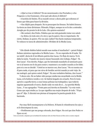 —¿Qué se trae el Aldrete? Tú me mencionaste a las Preciados y a los
      Fregosos y a los Guzmanes. ¿Con qué sale ahora el Aldrete?
          —Cuestión de límites. Él ya mandó cercar y ahora pide que echemos el
      lienzo que falta para hacer la división.
          — Eso déjalo para después. No te preocupen los lienzos. No habrá lienzos.
      La tierra no tiene divisiones. Piénsalo, Fulgor, aunque no se lo des a entender.
      Arregla por de pronto lo de la Lola. ¿No quieres sentarte?
          —Me sentaré, don Pedro. Palabra que me está gustando tratar con usted.
          —Le dirás a la Lola esto y lo otro y que la quiero. Eso es importante. De
      cierto, Sedano, la quiero. Por sus ojos ¿sabes? Eso harás mañana tempranito.
      Te reduzco tu tarea de administrador. Olvídate de la Media Luna.



         “¿De dónde diablos habrá sacado esas mañas el muchacho? —pensó Fulgor
      Sedano mientras regresaba a la Media Luna—. Yo no esperaba de él nada. „Es
      un inútil‟, decía de él mi difunto patrón don Lucas. Un flojo de marca. Yo le
      daba la razón. „Cuando me muera váyase buscando otro trabajo, Fulgor‟. „Sí,
      don Lucas‟. „Con decirle, Fulgor, que he intentado mandarlo al seminario para
      ver si al menos eso le da para comer y mantener a su madre cuando yo les falte;
      pero ni a eso se decide‟. „Usted no se merece eso, don Lucas.‟ „No se cuenta con
      él para nada, ni para que me sirva de bordón servirá cuando yo esté viejo. Se
      me malogró, qué quiere usted, Fulgor‟. „Es una verdadera lástima, don Lucas‟.”
          Y ahora esto. De no haber sido porque estaba tan encariñado con la Media
      Luna, ni lo hubiera venido a ver. Se habría largado sin avisarle. Pero le tenía
      aprecio a aquella tierra; a esas lomas pelonas tan trabajadas y que todavía
      seguían aguantando el surco, dando cada vez más de sí ... La querida Media
      Luna... Y sus agregados: “Vente para acá tierrita en Enmedio.” La veía venir.
      Como que aquí estaba ya. Lo que significa una mujer después de todo. “¡Vaya
      que sí!” dijo. Y chicoteó sus piernas al trasponer la puerta grande de la
      hacienda.



          Fue muy fácil encampanarse a la Dolores. Si hasta le relumbraron los ojos y
      se le descompuso la cara.
          —Perdóneme que me ponga colorada, don Fulgor. No creí que don Pedro se
      fijara en mí.
Texto encontrado y adaptado para la facilidad del estudiante-Libro de Pedro Paramo (el libro está en versión original)
 
