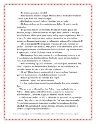 —No duerme, pensando en usted.
         —Pero si él tiene de dónde escoger. Abundan tantas muchachas bonitas en
      Comala. ¿Qué dirán ellas cuando lo sepan?
         —Él sólo piensa en usted, Dolores. De ahi en más, en nadie.
         —Me hace usted que me den escalofríos, don Fulgor. Ni siquiera me lo
      imaginaba.
         —Es que es un hombre tan reservado. Don Lucas Páramo, que en paz
      descanse, le llegó a decir que usted no era digna de él. Y se calló la boca por
      pura obediencia. Ahora que él ya no existe, no hay ningún impedimento. Fue su
      primera decisión, aunque yo había tardado en cumplirla por mis muchos
      quehaceres. Pongamos por fecha de la boda pasado mañana. ¿Qué opina usted?
          —¿No es muy pronto? No tengo nada preparado. Necesito encargar los
      ajuares. Le escribiré a mi hermana. O no, mejor le voy a mandar un propio pero
      de cualquier manera no estaré lista antes del ocho de abril. Hoy estamos a uno.
      Si, apenas para el ocho. Dígale que espere unos diyitas.
          —Él quisiera que fuera ahora mismo. Si es por los ajuares, nosotros se los
      proporcionamos. La difunta madre de don Pedro espera que usted vista sus
      ropas. En la familia existe esa costumbre.
          —Pero además hay algo para estos días. Cosas de mujeres, sabe usted. ¡Oh!,
      cuánta vergüenza me da decirle esto, don Fulgor. Me hace usted que se me
      vayan los colores. Me toca la luna ¡oh!, qué vergüenza.
         —¿Y qué? El matrimonio no es asunto de si haya o no luna. Es cosa de
      quererse. Y, en habiendo esto, todo lo demás sale sobrando.
         —Pero es que usted no me entiende, don Fulgor.
         —Entiendo. La boda será pasado mañana.
         “Y la dejó con los brazos extendidos pidiendo ocho días, nada más ocho
      días.
         “Que no se me olvide decirle a Don Pedro —¡vaya muchacho listo ese
      Pedro!—, decirle que no se le olvide decirle al juez que los bienes son
      mancomunados. „Acuérdate, Fulgor, de decírselo mañana mismo‟.”
          La Dolores, en cambio, corrió a la cocina con un aguamanil para poner agua
      caliente: “Voy a hacer que esto baje más pronto. Que baje esta misma noche.
      Pero de todas maneras me durará mis tres días. No tendrá remedio. ¡Qué
      felicidad! ¡Oh, qué felicidad! Gracias, Dios mío por darme a don Pedro.” Y
      añadió: “Aunque después me aborrezca.”

Texto encontrado y adaptado para la facilidad del estudiante-Libro de Pedro Paramo (el libro está en versión original)
 