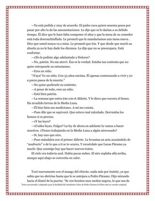 —Ya está pedida y muy de acuerdo. El padre cura quiere sesenta pesos por
      pasar por alto lo de las amonestaciones. Le dije que se le darían a su debido
      tiempo. Él dice que le hace falta componer el altar y que la mesa de su comedor
      está toda desconchinflada. Le prometí que le mandaríamos una mesa nueva .
      Dice que usted nunca va a misa. Le prometí que iría. Y que desde que murió su
      abuela ya no le han dado los diezmos. Le dije que no se preocupara. Está
      conforme.
         —¿No le pediste algo adelantado a Dolores?
         —No, patrón. No me atreví. Ésa es la verdad. Estaba tan contenta que no
      quise estropearle su entusiasmo.
         —Eres un niño.
         “¡Vaya! Yo un niño. Con 55 años encima. Él apenas comenzando a vivir y yo
      a pocos pasos de la muerte.”
         —No quise quebrarle su contento.
         —A pesar de todo, eres un niño.
         —Está bien patrón.
         —La semana que entra irás con el Aldrete. Y le dices que recorra el lienzo.
      Ha invadido tierras de la Media Luna.
          —Él hizo bien sus mediciones. A mí me consta.
          —Pues dile que se equivocó. Que estuvo mal calculado. Derrumba los
      lienzos si es preciso.
          —¿Y las leyes?
          —¿Cuáles leyes, Fulgor? La ley de ahora en adelante la vamos a hacer
      nosotros. ¿Tienes trabajando en la Media Luna a algún atravesado?
          —Sí, hay uno que otro.
          —Pues mándalos con el primer Aldrete. Le levantas un acta acusándolo de
      “usufructo” o de lo que a ti se te ocurra. Y recuérdale que Lucas Páramo ya
      murió. Que conmigo hay que hacer nuevos tratos.
         El cielo era todavía azul. Había pocas nubes. El aire soplaba allá arriba,
      aunque aquí abajo se convertía en calor.



         Tocó nuevamente con el mango del chicote, nada más por insistir, ya que
      sabía que no abrirían hasta que le se antojara a Pedro Páramo. Dijo mirando
      hacia el dintel de la puerta: “Se ven bonitos esos moños negros, lo que sea de
Texto encontrado y adaptado para la facilidad del estudiante-Libro de Pedro Paramo (el libro está en versión original)
 