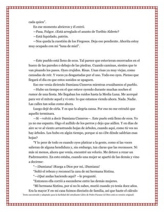 cada quien”.
         En ese momento abrieron y él entró.
         —Pasa, Fulgor. ¿Está arreglado el asunto de Toribio Aldrete?
         —Está liquidado, patrón.
         —Nos queda la cuestión de los Fregosos. Deja eso pendiente. Ahorita estoy
      muy ocupado con mi “luna de miel”.



         —Este pueblo está lleno de ecos. Tal parece que estuvieran encerrados en el
      hueco de las paredes o debajo de las piedras. Cuando caminas, sientes que te
      van pisando los pasos. Oyes crujidos. Risas. Unas risas ya muy viejas, como
      cansadas de reír. Y voces ya desgastadas por el uso. Todo eso oyes. Pienso que
      llegará el día en que estos sonidos se apaguen.
          Eso me venía diciendo Damiana Cisneros mientras cruzábamos el pueblo.
          —Hubo un tiempo en el que estuve oyendo durante muchas noches el
      rumor de una fiesta. Me llegaban los ruidos hasta la Media Luna. Me acerqué
      para ver el mitote aquel y vi esto: lo que estamos viendo ahora. Nada. Nadie.
      Las calles tan solas como ahora.
          Luego dejé de oírla. Y es que la alegría cansa. Por eso no me extrañó que
      aquello terminara.
          —Sí —volvió a decir Damiana Cisneros—. Este puelo está lleno de ecos. Yo
      ya no me espanto. Oigo el aullido de los perros y dejo que aúllen. Y en días de
      aire se ve al viento arrastrando hojas de árboles, cuando aquí, como tú ves no
      hay árboles. Los hubo en algún tiempo, porque si no ¿De dónde saldrían esas
      hojas?
          “Y lo peor de todo es cuando oyes platicar a la gente, como si las voces
      salieran de alguna hendidura y, sin embargo, tan claras que las reconoces. Ni
      más ni menos, ahora que venía, encontré un velorio. Me detuve a rezar un
      Padrenuestro. En esto estaba, cuando una mujer se apartó de las demás y vino
      a decirme:
         “—¡Damiana! ¡Ruega a Dios por mí, ¡Damiana!
         “Soltó el rebozo y reconocí la cara de mi hermana Sixtina.
         “—¿Qué andas haciendo aquí? —le pregunté.
         “Entonces ella corrió a esconderse entre las demás mujeres.
         “Mi hermana Sixtina, por si no lo sabes, murió cuando yo tenía doce años.
      Era la mayor.Y en mi casa fuimos dieciséis de familia, así que hazte el cálculo
Texto encontrado y adaptado para la facilidad del estudiante-Libro de Pedro Paramo (el libro está en versión original)
 