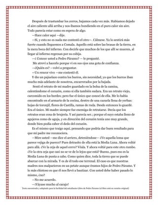 Después de trastumbar los cerros, bajamos cada vez más. Habíamos dejado
      el aire caliente allá arriba y nos íbamos hundiendo en el puro calor sin aire.
      Todo parecía estar como en espera de algo.
          —Hace calor aquí —dije.
          —Sí, y esto no es nada me contestó el otro—. Cálmese. Ya lo sentirá más
      fuerte cuando lleguemos a Comala. Aquello está sobre las brasas de la tierra, en
      la mera boca del infierno. Con decirle que muchos de los que allí se mueren, al
      llegar al infierno regresan por su cobija.
          —¿ Conoce usted a Pedro Páramo? — le pregunté.
           Me atreví a hacerlo porque vi en sus ojos una gota de confianza.
           —¿Quién es? —volví a preguntar.
         —Un rencor vivo —me contestó él.
         Y dio un pajuelazo contra los burros, sin necesidad, ya que los burros iban
      mucho más adelante de nosotros, encarrerados por la bajada.
          Sentí el retrato de mi madre guardado en la bolsa de la camisa,
      calentándome el corazón, como si ella también sudara. Era un retrato viejo,
      carcomido en los bordes; pero fue el único que conocí de ella. Me lo había
      encontrado en el armario de la cocina, dentro de una cazuela llena de yerbas:
      hojas de toronjil, flores de Castilla, ramas de ruda. Desde entonces lo guardé.
      Era el único. Mi madre siempre fue enemiga de retratarse. Decía que los
      retratos eran cosa de brujería. Y así parecía ser.; porque el suyo estaba lleno de
      agujeros como de aguja, y en dirección del corazón tenía uno muy grande,
      donde bien podía caber el dedo del corazón.
         Es el mismo que traigo aquí, pensando que podría dar buen resultado para
      que mi padre me reconociera.
         —Mire usted —me dice el arriero, deteniéndose— ¿Ve aquella loma que
      parece vejiga de puerco? Pues detrasito de ella está la Media Luna. Ahora voltié
      para allá. ¿Ve la ceja de aquel cerro? Véala. Y ahora voltié para este otro rumbo.
      ¿Ve la otra ceja que casi no se ve de lo lejos que está? Bueno, pues eso es la
      Media Luna de punta a cabo. Como quien dice, toda la tierra que se puede
      abarcar con la mirada. Y es de él todo ese terrenal. El caso es que nuestras
      madres nos malparieron en un petate aunque éramos hijos de Pedro Páramo. Y
      lo más chistoso es que él nos llevó a bautizar. Con usted debe haber pasado lo
      mismo, ¿no?
         —No me acuerdo.
         —¡Váyase mucho al carajo!
Texto encontrado y adaptado para la facilidad del estudiante-Libro de Pedro Paramo (el libro está en versión original)
 