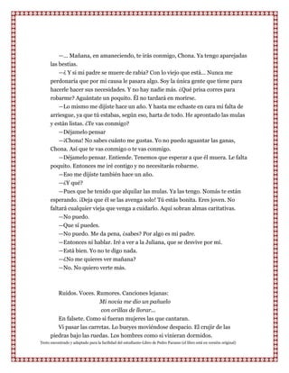 —... Mañana, en amaneciendo, te irás conmigo, Chona. Ya tengo aparejadas
      las bestias.
          —¿ Y si mi padre se muere de rabia? Con lo viejo que está... Nunca me
      perdonaría que por mi causa le pasara algo. Soy la única gente que tiene para
      hacerle hacer sus necesidades. Y no hay nadie más. ¿Qué prisa corres para
      robarme? Aguántate un poquito. Él no tardará en morirse.
          —Lo mismo me dijiste hace un año. Y hasta me echaste en cara mi falta de
      arriesgue, ya que tú estabas, según eso, harta de todo. He aprontado las mulas
      y están listas. ¿Te vas conmigo?
         —Déjamelo pensar
         —¡Chona! No sabes cuánto me gustas. Yo no puedo aguantar las ganas,
      Chona. Así que te vas conmigo o te vas conmigo.
         —Déjamelo pensar. Entiende. Tenemos que esperar a que él muera. Le falta
      poquito. Entonces me iré contigo y no necesitarás robarme.
         —Eso me dijiste también hace un año.
         —¿Y qué?
         —Pues que he tenido que alquilar las mulas. Ya las tengo. Nomás te están
      esperando. ¡Deja que él se las avenga solo! Tú estás bonita. Eres joven. No
      faltará cualquier vieja que venga a cuidarlo. Aquí sobran almas caritativas.
          —No puedo.
          —Que sí puedes.
          —No puedo. Me da pena, ¿sabes? Por algo es mi padre.
          —Entonces ni hablar. Iré a ver a la Juliana, que se desvive por mí.
          —Está bien. Yo no te digo nada.
          —¿No me quieres ver mañana?
          —No. No quiero verte más.



         Ruidos. Voces. Rumores. Canciones lejanas:
                          Mi novia me dio un pañuelo
                           con orillas de llorar...
         En falsete. Como si fueran mujeres las que cantaran.
         Vi pasar las carretas. Lo bueyes moviéndose despacio. El crujir de las
      piedras bajo las ruedas. Los hombres como si vinieran dormidos.
Texto encontrado y adaptado para la facilidad del estudiante-Libro de Pedro Paramo (el libro está en versión original)
 