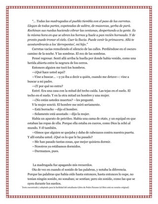 “... Todas las madrugadas el pueblo tiembla con el paso de las carretas.
      Llegan de todas partes, copeteadas de salitre, de mazorcas, yerba de pará.
      Rechinan sus ruedas haciendo vibrar las ventanas, despertando a la gente. Es
      la misma hora en que se abren los hornos y huele a pan recién horneado. Y de
      pronto puede tronar el cielo. Caer la lluvia. Puede venir la primavera. Allá te
      acostumbrarás a los „derrepentes‟, mi hijo.”
         Carretas vacías remoliendo el silencio de las calles. Perdiéndose en el oscuro
      camino de la noche. Y las sombras. El eco de las sombras.
         Pensé regresar. Sentí allá arriba la huella por donde había venido, como una
      herida abierta entre la negrura de los cerros.
           Entonces alguien me tocó los hombros.
         —¿Qué hace usted aquí?
         —Vine a buscar... —y ya iba a decir a quién, cuando me detuve—: vine a
      buscar a mi padre.
         —¿Y por qué no entra?
         Entré. Era una casa con la mitad del techo caída. Las tejas en el suelo. El
      techo en el suelo. Y en la otra mitad un hombre y una mujer.
         —¿No están ustedes muertos? —les pregunté.
         Y la mujer sonrió. El hombre me miró seriamente.
         —Está borracho —dijo el hombre.
         —Solamente está asustado —dijo la mujer.
         Había un aparato de petróleo. Había una cama de otate, y un equipal en que
      estaban las ropas de ella. Porque ella estaba en cueros, como Dios la echó al
      mundo. Y él también.
         —Oímos que alguien se quejaba y daba de cabezazos contra nuestra puerta.
      Y allí estaba usted. ¿Qué es lo que le ha pasado?
         —Me han pasado tantas cosas, que mejor quisiera dormir.
         —Nosotros ya estábamos dormidos.
           —Durmamos, pues.



          La madrugada fue apagando mis recuerdos.
         Oía de vez en cuando el sonido de las palabras, y notaba la diferencia.
      Porque las palabras que había oído hasta entonces, hasta entonces lo supe, no
      tenían ningún sonido, no sonaban; se sentían; pero sin sonido, como las que se
      oyen durante los sueños.
Texto encontrado y adaptado para la facilidad del estudiante-Libro de Pedro Paramo (el libro está en versión original)
 