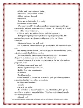 —¿Quién será? —preguntaba la mujer.
          —Quién sabe —contestaba el hombre.
          —¿Cómo vendría a dar aquí?
          —Quién sabe.
          —Como que le oí decir algo de su padre.
          —Yo también le oí decir eso.
          —¿No andará perdido? Acuérdate cuando cayeron por aquí aquellos que
      dijeron andar perdidos. Buscaban un lugar llamado Los Confines y tú les dijiste
      que no sabías dónde quedaba eso.
          —Sí, me acuerdo; pero déjame dormir. Todavía no amanece.
           —Falta poco. Si por algo te estoy hablando es para que despiertes. Me
      encomendaste que te recordara antes del amanecer. Por eso lo hago. ¡
      Levántate!
         —¿Y para qué quieres que me levante?
         —No sé para qué. Me dijiste anoche que te despertara. No me aclaraste para
      qué.
         —En ese caso, déjame dormir. ¿No oíste lo que dijo ése cuando llegó? Que lo
      dejáramos dormir. Fue lo único que dijo.
         Como que se van las voces. Como que se pierde su ruido. Como que se
      ahogan. Ya nadie dice nada. Es el sueño. Y al rato otra vez:
         —Acaba de moverse. Si se ofrece, ya va a despertar. Y si nos mira aquí nos
      preguntará cosas.
         —¿Qué preguntas puede hacernos?
         —Bueno. Algo tendrá que decir, ¿no?
         —Déjalo. Debe estar muy cansado.
         —¿Crees tú?
         —Ya cállate, mujer.
         —Mira, se mueve. ¿Te fijas cómo se revuelca? Igual que si lo zangolotearan
      por dentro. Lo sé porque a mí me ha sucedido.
         —¿Qué te ha sucedido a ti?
         —Aquello.
         —No sé de qué hablas.
         —No hablaría si no me acordara al ver a ése, rebulléndose, de lo que me
      sucedió a mí la primera vez que lo hiciste. Y de cómo me dolió y de lo mucho
      que me arrepentí de eso.
         —¿De cuál eso?
Texto encontrado y adaptado para la facilidad del estudiante-Libro de Pedro Paramo (el libro está en versión original)
 