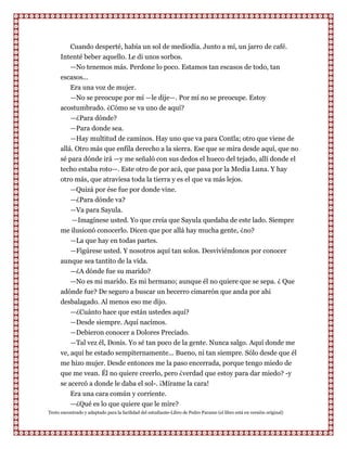 Cuando desperté, había un sol de mediodía. Junto a mí, un jarro de café.
      Intenté beber aquello. Le di unos sorbos.
         —No tenemos más. Perdone lo poco. Estamos tan escasos de todo, tan
      escasos...
         Era una voz de mujer.
         —No se preocupe por mí —le dije—. Por mí no se preocupe. Estoy
      acostumbrado. ¿Cómo se va uno de aquí?
         —¿Para dónde?
         —Para donde sea.
         —Hay multitud de caminos. Hay uno que va para Contla; otro que viene de
      allá. Otro más que enfila derecho a la sierra. Ese que se mira desde aquí, que no
      sé para dónde irá —y me señaló con sus dedos el hueco del tejado, allí donde el
      techo estaba roto—. Este otro de por acá, que pasa por la Media Luna. Y hay
      otro más, que atraviesa toda la tierra y es el que va más lejos.
          —Quizá por ése fue por donde vine.
          —¿Para dónde va?
          —Va para Sayula.
          —Imagínese usted. Yo que creía que Sayula quedaba de este lado. Siempre
      me ilusionó conocerlo. Dicen que por allá hay mucha gente, ¿no?
         —La que hay en todas partes.
         —Figúrese usted. Y nosotros aquí tan solos. Desviviéndonos por conocer
      aunque sea tantito de la vida.
         —¿A dónde fue su marido?
         —No es mi marido. Es mi hermano; aunque él no quiere que se sepa. ¿ Que
      adónde fue? De seguro a buscar un becerro cimarrón que anda por ahi
      desbalagado. Al menos eso me dijo.
         —¿Cuánto hace que están ustedes aquí?
         —Desde siempre. Aquí nacimos.
          —Debieron conocer a Dolores Preciado.
          —Tal vez él, Donis. Yo sé tan poco de la gente. Nunca salgo. Aquí donde me
      ve, aquí he estado sempiternamente... Bueno, ni tan siempre. Sólo desde que él
      me hizo mujer. Desde entonces me la paso encerrada, porque tengo miedo de
      que me vean. Él no quiere creerlo, pero ¿verdad que estoy para dar miedo? -y
      se acercó a donde le daba el sol-. ¡Mírame la cara!
          Era una cara común y corriente.
          —¿Qué es lo que quiere que le mire?
Texto encontrado y adaptado para la facilidad del estudiante-Libro de Pedro Paramo (el libro está en versión original)
 