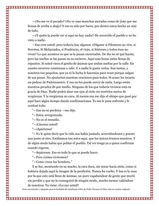 —¿No me ve el pecado? ¿No ve esas manchas moradas como de jiote que me
      llenan de arriba a abajo? Y eso es sólo por fuera; por dentro estoy hecha un mar
      de lodo.
          —¿Y quién la puede ver si aquí no hay nadie? He recorrido el pueblo y no he
      visto a nadie.
          —Eso cree usted: pero todavía hay algunos. ¿Dígame si Filomeno no vive, si
      Dorotea, Si Melquiades, si Prudencio, el viejo, si Sóstenes y todos ésos no
      viven? Lo que acontece es que se la pasan encerrados. De día no sé qué harán;
      pero las noches se las pasan en su encierro. Aquí esas horas están llenas de
      espantos. Si usted viera el gentío de ánimas que andan sueltas por la calle. En
      cuanto oscurece comienzan a salir. Y a nadie le gusta verlas. Son tantas, y
      nosotros tan poquitos, que ya ni la lucha le hacemos para rezar porque salgan
      de sus penas. No ajustarían nuestras oraciones para todos. Si acaso les tocaría
      un pedazo de Padrenuestro. Y eso no les puede servir de nada. Luego están
      nuestros pecados de por medio. Ninguno de los que todavía vivimos está en
      gracia de Dios. Nadie podrá alzar sus ojos al cielo sin sentirlos sucios de
      vergüenza. Y la vergüenza no cura. Al menos eso me dijo el obispo que pasó por
      aquí hace algún tiempo dando confirmaciones. Yo me le puse enfrente y le
      confesé todo:
         “—Eso no se perdona —me dijo.
         “—Estoy avergonzada.
         “—No es el remedio.
         “—¡Cásenos usted!
         “—¡Apártense!
         “—Yo le quise decir que la vida nos había juntado, acorralándonos y puesto
      uno junto al otro. Estábamos tan solos aquí, que los únicos éramos nosotros. Y
      de algún modo había que poblar el pueblo. Tal vez tenga ya a quien confirmar
      cuando regrese.
          “—Sepárense. Eso es todo lo que se puede hacer.
          “—Pero ¿cómo viviremos?
          “—Como viven los hombres.”
          Y se fue, montando en su macho, la cara dura, sin mirar hacia atrás, como si
      hubiera dejado aquí la imagen de la perdición. Nunca ha vuelto. Y ésa es la cosa
      por la que esto está lleno de ánimas; un puro vagabundear de gente que murió
      sin perdón y que no lo conseguirá de ningún modo, mucho menos valiéndose
      de nosotros. Ya viene. ¿Lo oye usted?
Texto encontrado y adaptado para la facilidad del estudiante-Libro de Pedro Paramo (el libro está en versión original)
 