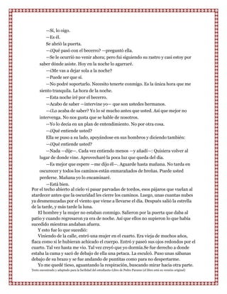 —Sí, lo oigo.
         —Es él.
         Se abrió la puerta.
         —¿Qué pasó con el becerro? —preguntó ella.
         —Se le ocurrió no venir ahora; pero fui siguiendo su rastro y casi estoy por
      saber dónde asiste. Hoy en la noche lo agarraré.
         —¿Me vas a dejar sola a la noche?
         —Puede ser que sí.
         —No podré soportarlo. Necesito tenerte conmigo. Es la única hora que me
      siento tranquila. La hora de la noche.
           —Esta noche iré por el becerro.
         —Acabo de saber —intervine yo— que son ustedes hermanos.
         —¿Lo acaba de saber? Yo lo sé mucho antes que usted. Así que mejor no
      intervenga. No nos gusta que se hable de nosotros.
         —Yo lo decía en un plan de entendimiento. No por otra cosa.
         —¿Qué entiende usted?
         Ella se puso a su lado, apoyándose en sus hombros y diciendo también:
         —¿Qué entiende usted?
         —Nada —dije—. Cada vez entiendo menos —y añadí—: Quisiera volver al
     lugar de donde vine. Aprovecharé la poca luz que queda del día.
        —Es mejor que espere —me dijo él—. Aguarde hasta mañana. No tarda en
     oscurecer y todos los caminos están enmarañados de breñas. Puede usted
     perderse. Mañana yo lo encaminaré.
        —Está bien.
Por el techo abierto al cielo vi pasar parvadas de tordos, esos pájaros que vuelan al
atardecer antes que la oscuridad les cierre los caminos. Luego, unas cuantas nubes
ya desmenuzadas por el viento que viene a llevarse el día. Después salió la estrella
de la tarde, y más tarde la luna.
    El hombre y la mujer no estaban conmigo. Salieron por la puerta que daba al
patio y cuando regresaron ya era de noche. Así que ellos no supieron lo que había
sucedido mientras andaban afuera.
    Y esto fue lo que sucedió:
    Viniendo de la calle, entró una mujer en el cuarto. Era vieja de muchos años,
flaca como si le hubieran achicado el cuerpo. Entró y paseó sus ojos redondos por el
cuarto. Tal vez hasta me vio. Tal vez creyó que yo dormía.Se fue derecho a donde
estaba la cama y sacó de debajo de ella una petaca. La esculcó. Puso unas sábanas
debajo de su brazo y se fue andando de puntitas como para no despertarme.
    Yo me quedé tieso, aguantando la respiración, buscando mirar hacia otra parte.
Texto encontrado y adaptado para la facilidad del estudiante-Libro de Pedro Paramo (el libro está en versión original)
 