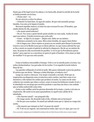 Hasta que al fin logré torcer la cabeza y ver hacia allá, donde la estrella de la tarde
se había juntado con la luna.
    —¡Tome esto! —oí.
    No me atrevía a volver la cabeza.
    —¡Tómelo! Le hará bien. Es agua de azahar. Sé que está asustado porque
tiembla. Con esto se le bajará el miedo.
    Reconocí aquellas manos y al alzar los ojos reconocí la cara. El hombre, que
estaba detrás de ella, preguntó:
    —¿Se siente usted enfermo?
    —No sé. Veo cosas y gente donde quizá ustedes no vean nada. Acaba de estar
aquí una señora. Ustedes tuvieron que verla salir.
    —Vente —le dijo él a la mujer—. Déjalo solo. Debe ser un místico.
    —Debemos acostarlo en la cama. Mira cómo tiembla, de seguro tiene fiebre.
    —No le hagas caso. Estos sujetos se ponen en ese estado para llamar la atención.
Conocí a uno en la Media Luna que se decía adivino. Lo que nunca adivinó fue que
se iba a morir en cuanto el patrón le adivinó lo chapucero. Ha de ser un místico de
ésos. Se pasan la vida recorriendo los pueblos “a ver lo que la Providencia quiera
darles”; pero aquí no va a encontrar ni quien le quite el hambre. ¿Ves cómo ya dejó
de temblar? Y es que nos está oyendo.


    Como si hubiera retrocedido el tiempo. Volví a ver la estrella junto a la luna. Las
nubes deshaciéndose. Las parvadas de los tordos. Y en seguida la tarde todavía
llena de luz.
    Las paredes reflejando el sol de la tarde. Mis pasos rebotando contra las piedras.
El arriero que me decía: “¡Busque a doña Eduviges, si todavía vive!”
    Luego un cuarto a obscuras. Una mujer roncando a mi lado. Noté que su
respiración era dispareja como si estuviera entre sueños, más bien como si no
durmiera y sólo imitara los ruidos que produce el sueño. La cama era de otate
cubierta con costales que olían a orines, como si nunca los hubieran oreado al sol; y
la almohada era una jerga que envolvía pochote o una lana tan dura o tan sudada
que se había endurecido como leño.
    Junto a mis rodillas sentí las piernas desnudas de la mujer, y junto a mi cara su
respiración. Me senté en la cama apoyándome en aquél como adobe de la
almohada.
    —¿No duerme usted? —me preguntó ella.
    —No tengo sueño. He dormido todo el día. ¿Dónde está su hermano?
    —Se fue por esos rumbos. Ya usted oyó adónde tenía que ir. Quizá no venga esta
noche.
    —¿De manera que siempre se fue? ¿A pesar de usted?
    —Sí. Y tal vez no regrese. Así comenzaron todos. Que voy a ir aquí, que voy a ir
Texto encontrado y adaptado para la facilidad del estudiante-Libro de Pedro Paramo (el libro está en versión original)
 