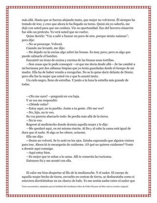 más allá. Hasta que se fueron alejando tanto, que mejor no volvieron. Él siempre ha
tratado de irse, y creo que ahora le ha llegado su turno. Quizá sin yo saberlo, me
dejó con usted para que me cuidara. Vio su oportunidad. Eso del becerro cimarrón
fue sólo un pretexto. Ya verá usted que no vuelve.
    Quise decirle: “Voy a salir a buscar un poco de aire, porque siento naúseas”;
pero dije:
    —No se preocupe. Volverá.
    Cuando me levanté, me dijo:
    —He dejado en la cocina algo sobre las brasas. Es muy poco; pero es algo que
puede calmarle el hambre.
    Encontré un trozo de cecina y encima de las brasas unas tortillas.
    —Son cosas que le pude conseguir —oí que me decía desde allá—.Se las cambié a
mi hermana por dos sábanas limpias que yo tenía guardadas desde el tiempo de mi
madre. Ella ha de haber venido a recogerlas. No se lo quise decir delante de Donis;
pero ella fue la mujer que usted vio y que lo asustó tanto.
    Un cielo negro, lleno de estrellas. Y junto a la luna la estrella más grande de
todas.


   —¿No me oyes? —pregunté en voz baja.
   Y su voz me respondió:
   —¿Dónde estás?
   —Estoy aquí, en tu pueblo. Junto a tu gente. ¿No me ves?
   —No, hijo, no te veo.
   Su voz parecía abarcarlo todo. Se perdía más allá de la tierra.
   —No te veo.
   Regresé al mediotecho donde dormía aquella mujer y le dije:
   —Me quedaré aquí, en mi mismo rincón. Al fin y al cabo la cama está igual de
dura que el suelo. Si algo se les ofrece, avíseme.
   Ella me dijo:
   —Donis no volverá. Se lo noté en los ojos. Estaba esperando que alguien viniera
para irse. Ahora tú te encargarás de cuidarme. ¿O qué no quieres cuidarme? Vente
a dormir aquí conmigo.
   —Aquí estoy bien.
   —Es mejor que te subas a la cama. Allí te comerán las turicatas.
   Entonces fui y me acosté con ella.


   El calor me hizo despertar al filo de la medianoche. Y el sudor. El cuerpo de
aquella mujer hecho de tierra, envuelto en costras de tierra, se desbarataba como si
estuviera derritiéndose en un charco de lodo. Yo me sentía nadar entre el sudor que
Texto encontrado y adaptado para la facilidad del estudiante-Libro de Pedro Paramo (el libro está en versión original)
 