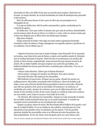 chorreaba de ella y me faltó el aire que se necesita para respirar. Entonces me
levanté. La mujer dormía. de su boca borbotaba un ruido de burbujas muy parecido
al del estertor.
    Salí a la calle para buscar el aire; pero el calor que me perseguía no se
despegaba de mí.
    Y es que no había aire; sólo la noche entorpecida y quieta, acalorada por la
canícula de agosto.
    No había aire. Tuve que sorber el mismo aire que caía de mi boca, deteniéndolo
con las manos antes de que se fuera. Lo sentía ir y venir, cada vez menos; hasta que
se hizo tan delgado que se filtró entre mis dedos para siempre.
    Digo para siempre.
    Tengo memoria de haber visto algo así como nubes espumosas haciendo
remolinos sobre mi cabeza y luego enjuagarme con aquella espuma y perderme en
su nublazón. Fue lo último que vi.


   —¿Quieres hacerme creer que te mató el ahogo, Juan Preciado? Yo te encontré
en la plaza, muy lejos de la casa de Donis, y junto a mí también estaba él, diciendo
que te estabas haciendo el muerto. Entre los dos te arrastramos a la sombra del
portal, ya bien tirante, acalambrado, como mueren los que mueren muertos de
miedo. De no haber habido aire para respirar esa noche de que hablas, nos
hubieran faltado las fuerzas para llevarte y contimás para enterrarte. Y ya ves, te
enterramos.
   —Tienes razón Doroteo. ¿Dices que te llamas Doroteo?
   —Da lo mismo. Aunque mi nombre sea Dorotea. Pero da lo mismo.
   —Es cierto Dorotea. Me mataron los murmullos.
   “Allá hallarás mi querencia. El lugar que yo quise. Donde los sueños me
enflaquecieron. Mi pueblo, levantado sobre la llanura. Lleno de árboles y de
hojas, como una alcancía donde hemos guardado nuestros recuerdos. Sentirás
que allí uno quisiera vivir para la eternidad. El amanecer; la mañana; el
mediodía y la noche, siempre los mismos; pero con la diferencia del aire. Allí
donde el aire cambia el color de las cosas; donde se ventila la vida como si fuera
un murmullo; como si fuera un puro murmullo de la vida...”
   —Sí. Dorotea. Me mataron los murmullos. Aunque ya traía retrasado el miedo.
Se me había venido juntando hasta que ya no pude soportarlo. Y cuando me
encontré con los murmullos se me reventaron las cuerdas.
   “Llegué a la plaza, tienes tú razón. Me llevó hasta allí el bullicio de la gente y creí
que de verdad la había. Yo ya no estaba en mis cabales, recuerdo que me vine
apoyando en las paredes como si caminara con las manos. Y de las paredes
parecían destilar los murmullos como si se filtraran de entre las grietas y las
descarapeladuras. Yo los oía. Eran voces de gente; pero no voces claras, sino
Texto encontrado y adaptado para la facilidad del estudiante-Libro de Pedro Paramo (el libro está en versión original)
 