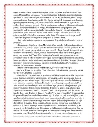 secretas, como si me murmuraran algo al pasar, o como si zumbaran contra mis
oídos. Me aparté de las paredes y seguí por la mitad de la calle; pero las oía igual,
igual que si vinieran conmigo, delante detrás de mí. No sentía calor, como te dije
antes; antes por el contrario, sentía frío. Desde que salí de la casa de aquella mujer
que me prestó su cama y que, como te decía, la vi deshacerse en el agua de su
sudor, desde entonces me entró frío. Y conforme yo andaba, el frío aumentaba más
y más, hasta que se enchinó el pellejo. Quise retroceder porque pensé que
regresando podría encontrar el calor que acababa de dejar; pero me di cuenta a
poco andar que el frío salía de mí, de mi propia sangre. Entonces reconocí que
estaba asustado. Oí el alboroto mayor en la plaza. ¿De modo que siempre volvió
Donis? La mujer estaba segura de que jamás lo volvería a ver.”
    —Fue ya de mañana cuando te encontramos. Él venía de no sé dónde. No se lo
pregunté.
    —Bueno, pues llegué a la plaza. Me recargué en un pilar de los portales. Vi que
no había nadie, aunque seguía oyendo el murmullo como de mucha gente en día de
mercado. Un rumor parejo, sin ton ni son, parecido al que hace el viento contra las
ramas de un árbol en la noche, cuando no se ven ni el árbol ni las ramas, pero se
oye el murmurar. Así. Ya no di un paso más. Comencé a sentir que que se me
acercaba y daba vueltas a mi alrededor aquel bisbiseo apretado como un enjambre,
hasta que alcancé a distinguir unas palabras casi vacías de ruido: "Ruega a Dios por
nosotros." Eso oí que me decían. Entonces se me heló el alma. Por eso es que
ustedes me encontraron muerto.
    —Mejor no hubieras salido de tu tierra. ¿Qué viniste a hacer aquí?
    —Ya te lo dije en un principio. Vine a buscar a Pedro Páramo, que según parece
fue mi padre. Me trajo la ilusión.
    —¿La ilusión? Eso cuesta caro. A mí me costó vivir más de lo debido. Pagué con
eso la deuda de encontrar a mi hijo, que no fue, por decirlo así, sino una ilusión
más; porque nunca tuve ningún hijo. Ahora que estoy muerta me he dado tiempo
para pensar y enterarme de todo. Ni siquiera el nido para guardarlo me dio Dios.
Sólo esa vida arrastrada que tuve, llevando de aquí para allá mis ojos tristes que
siempre mirando de reojo como buscando detrás de la gente, sospechando que
alguien me hubiera escondido a mi niño. Y todo fue culpa de un maldito sueño. He
tenido dos: a uno de ellos lo llamo el "bendito" y al otro el “maldito”. El primero fue
el que me hizo soñar que había tenido un hijo. Y mientras viví, nunca dejé de creer
que fuera cierto; porque lo sentí entre mis brazos, tiernito, lleno de boca y de ojos y
de manos; durante mucho tiempo conservé en mis dedos la impresión de sus ojos
dormidos y el palpitar de su corazón. ¿Cómo no iba a pensar que aquello fuera
verdad? Lo llevaba conmigo a dondequiera que iba, envuelto en mi rebozo, y de
pronto lo perdí. En el cielo me dijeron que se habían equivocado conmigo. Que me
habían dado un corazón de madre, pero un seno de una cualquiera. Ése fue el otro
sueño que tuve. Llegué al cielo y me asomé a ver si entre los ángeles reconocía la
Texto encontrado y adaptado para la facilidad del estudiante-Libro de Pedro Paramo (el libro está en versión original)
 