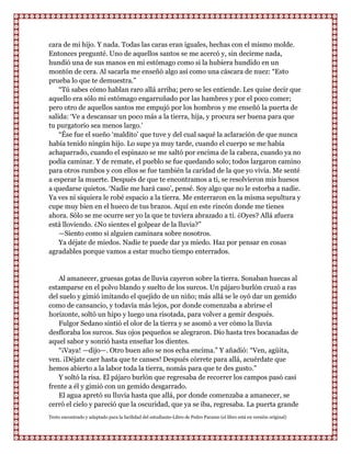 cara de mi hijo. Y nada. Todas las caras eran iguales, hechas con el mismo molde.
Entonces pregunté. Uno de aquellos santos se me acercó y, sin decirme nada,
hundió una de sus manos en mi estómago como si la hubiera hundido en un
montón de cera. Al sacarla me enseñó algo así como una cáscara de nuez: “Esto
prueba lo que te demuestra.”
    “Tú sabes cómo hablan raro allá arriba; pero se les entiende. Les quise decir que
aquello era sólo mi estómago engarruñado por las hambres y por el poco comer;
pero otro de aquellos santos me empujó por los hombros y me enseñó la puerta de
salida: „Ve a descansar un poco más a la tierra, hija, y procura ser buena para que
tu purgatorio sea menos largo.‟
    “Ése fue el sueño „maldito‟ que tuve y del cual saqué la aclaración de que nunca
había tenido ningún hijo. Lo supe ya muy tarde, cuando el cuerpo se me había
achaparrado, cuando el espinazo se me saltó por encima de la cabeza, cuando ya no
podía caminar. Y de remate, el pueblo se fue quedando solo; todos largaron camino
para otros rumbos y con ellos se fue también la caridad de la que yo vivía. Me senté
a esperar la muerte. Después de que te encontramos a ti, se resolvieron mis huesos
a quedarse quietos. „Nadie me hará caso‟, pensé. Soy algo que no le estorba a nadie.
Ya ves ni siquiera le robé espacio a la tierra. Me enterraron en la misma sepultura y
cupe muy bien en el hueco de tus brazos. Aquí en este rincón donde me tienes
ahora. Sólo se me ocurre ser yo la que te tuviera abrazado a ti. ¿Oyes? Allá afuera
está lloviendo. ¿No sientes el golpear de la lluvia?”
    —Siento como si alguien caminara sobre nosotros.
    Ya déjate de miedos. Nadie te puede dar ya miedo. Haz por pensar en cosas
agradables porque vamos a estar mucho tiempo enterrados.


   Al amanecer, gruesas gotas de lluvia cayeron sobre la tierra. Sonaban huecas al
estamparse en el polvo blando y suelto de los surcos. Un pájaro burlón cruzó a ras
del suelo y gimió imitando el quejido de un niño; más allá se le oyó dar un gemido
como de cansancio, y todavía más lejos, por donde comenzaba a abrirse el
horizonte, soltó un hipo y luego una risotada, para volver a gemir después.
   Fulgor Sedano sintió el olor de la tierra y se asomó a ver cómo la lluvia
desfloraba los surcos. Sus ojos pequeños se alegraron. Dio hasta tres bocanadas de
aquel sabor y sonrió hasta enseñar los dientes.
   “¡Vaya! —dijo—. Otro buen año se nos echa encima.” Y añadió: “Ven, agüita,
ven. ¡Déjate caer hasta que te canses! Después córrete para allá, acuérdate que
hemos abierto a la labor toda la tierra, nomás para que te des gusto.”
   Y soltó la risa. El pájaro burlón que regresaba de recorrer los campos pasó casi
frente a él y gimió con un gemido desgarrado.
   El agua apretó su lluvia hasta que allá, por donde comenzaba a amanecer, se
cerró el cielo y pareció que la oscuridad, que ya se iba, regresaba. La puerta grande
Texto encontrado y adaptado para la facilidad del estudiante-Libro de Pedro Paramo (el libro está en versión original)
 