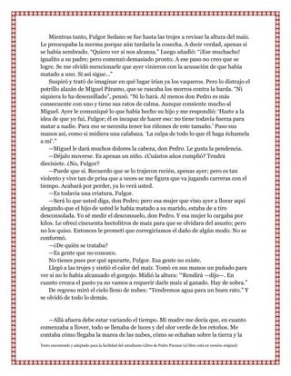 Mientras tanto, Fulgor Sedano se fue hasta las trojes a revisar la altura del maíz.
Le preocupaba la merma porque aún tardaría la cosecha. A decir verdad, apenas si
se había sembrado. “Quiero ver si nos alcanza.” Luego añadió: “¡Ese muchacho!
igualito a su padre; pero comenzó demasiado pronto. A ese paso no creo que se
logre. Se me olvidó mencionarle que ayer vinieron con la acusación de que había
matado a uno. Si así sigue...”
    Suspiró y trató de imaginar en qué lugar irían ya los vaqueros. Pero lo distrajo el
potrillo alazán de Miguel Páramo, que se rascaba los morros contra la barda. “Ni
siquiera lo ha desensillado”, pensó. “Ni lo hará. Al menos don Pedro es más
consecuente con uno y tiene sus ratos de calma. Aunque consiente mucho al
Miguel. Ayer le comuniqué lo que había hecho su hijo y me respondió: „Hazte a la
idea de que yo fui, Fulgor; él es incapaz de hacer eso: no tiene todavía fuerza para
matar a nadie. Para eso se necesita tener los riñones de este tamaño.‟ Puso sus
manos así, como si midiera una calabaza. „La culpa de todo lo que él haga échamela
a mí‟.”
    —Miguel le dará muchos dolores la cabeza, don Pedro. Le gusta la pendencia.
    —Déjalo moverse. Es apenas un niño. ¿Cuántos años cumplió? Tendrá
diecisiete. ¿No, Fulgor?
    —Puede que sí. Recuerdo que se lo trajeron recién, apenas ayer; pero es tan
violento y vive tan de prisa que a veces se me figura que va jugando carreras con el
tiempo. Acabará por perder, ya lo verá usted.
    —Es todavía una criatura, Fulgor.
    —Será lo que usted diga, don Pedro; pero esa mujer que vino ayer a llorar aquí
alegando que el hijo de usted le había matado a su marido, estaba de a tiro
desconsolada. Yo sé medir el desconsuelo, don Pedro. Y esa mujer lo cargaba por
kilos. Le ofrecí cincuenta hectolitros de maíz para que se olvidara del asunto; pero
no los quiso. Entonces le prometí que corregiríamos el daño de algún modo. No se
conformó.
    —¿De quién se trataba?
    —Es gente que no conozco.
    No tienes pues por qué apurarte, Fulgor. Esa gente no existe.
    Llegó a las trojes y sintió el calor del maíz. Tomó en sus manos un puñado para
ver si no lo había alcanzado el gorgojo. Midió la altura: '“Rendirá —dijo—. En
cuanto crezca el pasto ya no vamos a requerir darle maíz al ganado. Hay de sobra.”
    De regreso miró el cielo lleno de nubes: “Tendremos agua para un buen rato.” Y
se olvidó de todo lo demás.


   —Allá afuera debe estar variando el tiempo. Mi madre me decía que, en cuanto
comenzaba a llover, todo se llenaba de luces y del olor verde de los retoños. Me
contaba cómo llegaba la marea de las nubes, cómo se echaban sobre la tierra y la
Texto encontrado y adaptado para la facilidad del estudiante-Libro de Pedro Paramo (el libro está en versión original)
 