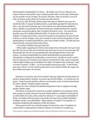descomponían cambiándole los colores... Mi madre, que vivió su infancia y sus
mejores años en este pueblo y que ni siquiera pudo venir a morir aquí. Hasta para
eso me mandó a mí en su lugar. Es curioso, Dorotea, cómo no alcancé a ver ni el
cielo. Al menos, quizá, debe ser el mismo que ella conoció.
    —No lo sé, Juan Preciado. Hacía tantos años que no alzaba la cara, que me
olvidé del cielo. Y aunque lo hubiera hecho, ¿qué habría ganado? El cielo está tan
alto, y mis ojos tan sin mirada, que vivía contenta con saber dónde quedaba la
tierra. Además, le perdí todo mi interés desde que el padre Rentería me aseguró
que jamás conocería la gloria. Que ni siquiera de lejos la vería... Fue cosa de mis
pecados; pero él no debía habérmelo dicho. Ya de por sí la vida se lleva con
trabajos. Lo único que la hace a una mover los pies es la esperanza de que al morir
la lleven a una de un lugar a otro; pero cuando a una le cierran una puerta y la que
queda abierta es nomás la del infierno, más vale no haber nacido... El cielo para mí,
Juan Preciado, está aquí donde estoy ahora.
    —¿Y tu alma? ¿Dónde crees que haya ido?
    —Debe andar vagando por la tierra como tantas otras; buscando vivos que recen
por ella. Tal vez me odie por el mal trato que le di; pero eso ya no me preocupa. He
descansado del vicio de sus remordimientos. Me amargaba hasta lo poco que
comía, y me hacía insoportables las noches llenándomelas de pensamientos
intranquilos con figuras de condenados y cosas de ésas. Cuando me senté a morir,
ella me rogó que me levantara y que siguiera arrastrando la vida, como si esperara
todavía algún milagro que me limpiara de culpas. Ni siquiera hice el intento: “Aquí
se acaba el camino —le dije—. Ya no me quedan fuerzas para más.” Y abrí la boca
para que se fuera. Y se fue. Sentí cuando cayó en mis manos el hilito de sangre con
que estaba amarrada a mi corazón.


    Llamaron a su puerta; pero él no contestó. Oyó que siguieron tocando todas las
puertas, despertando a la gente. La carrera que llevaba Fulgor —lo conoció por sus
pasos— hacia la puerta grande se detuvo un momento, como si tuviera intenciones
de volver a llamar. Después siguió corriendo.
    Rumor de voces. Arrastrar de pisadas despaciosas como si cargaran con algo
pesado. Ruidos vagos.
    Vino hasta su memoria la muerte de su padre, también en un amanecer como
éste; aunque en aquel entonces la puerta estaba abierta y traslucía el color gris de
un cielo hecho de ceniza, triste, como fue entonces. Y a una mujer conteniendo el
llanto, recostada contra la puerta. Una madre de la que él ya se había olvidado y
olvidado muchas veces diciéndole: “¡Han matado a tu padre!” Con aquella voz
quebrada, deshecha sólo unida por el hilo del sollozo.
    Nunca quiso revivir ese recuerdo porque le traía otros, como si rompiera un
costal repleto y luego quisiera contener el grano. La muerte de su padre que
Texto encontrado y adaptado para la facilidad del estudiante-Libro de Pedro Paramo (el libro está en versión original)
 