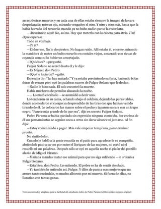 arrastró otras muertes y en cada una de ellas estaba siempre la imagen de la cara
despedazada; roto un ojo, mirando vengativo el otro. Y otro y otro más, hasta que la
había borrado del recuerdo cuando ya no hubo nadie que se la recordara.
    —¡Descánselo aquí! No, así no. Hay que meterlo con la cabeza para atrás. ¡Tú!
¿Qué esperas?
    Todo en voz baja.
    —¿Y él?
    —Él duerme. No lo despierten. No hagan ruido. Allí estaba él, enorme, mirando
la maniobra de meter un bulto envuelto en costales viejos, amarrado con sicuas de
coyunda como si lo hubieran amortajado.
    —¿Quién es? —preguntó.
    Fulgor Sedano se acercó hasta él y le dijo:
    —Es Miguel, don Pedro.
    —¿Qué le hicieron? —gritó.
    Esperaba oír: “Lo han matado.” Y ya estaba previniendo su furia, haciendo bolas
duras de rencor pero oyó las palabras suaves de Fulgor Sedano que le decían:
    —Nadie le hizo nada. Él solo encontró la muerte.
    Había mecheros de petróleo aluzando la noche.
    —... Lo mató el caballo —se acomidió a decir uno.
    Lo tendieron en su cama, echando abajo el colchón, dejando las puras tablas,
donde acomodaron el cuerpo ya desprendido de las tiras con que habían venido
tirando de él. Le colocaron las manos sobre el pecho y taparon su cara con un trapo
negro. “Parece más grande de lo que era”, dijo en secreto Fulgor Sedano.
    Pedro Páramo se había quedado sin expresión ninguna como ido. Por encima de
él sus pensamientos se seguían unos a otros sin darse alcance ni juntarse. Al fin
dijo:
    —Estoy comenzando a pagar. Más vale empezar temprano, para terminar
pronto.
    No sintió dolor.
    Cuando le habló a la gente reunida en el patio para agradecerle su compañía,
abriéndole paso a su voz por entre el lloriqueo de las mujeres, no cortó ni el
resuello ni sus palabras. Después sólo se oyó en aquella noche el piafar del potrillo
alazán de Miguel Páramo.
    —Mañana mandas matar ese animal para que no siga sufriendo —le ordenó a
Fulgor Sedano.
    —Está bien, don Pedro. Lo entiendo. El pobre se ha de sentir desolado.
    —Yo también lo entiendo así, Fulgor. Y diles de paso a esas mujeres que no
armen tanto escándalo, es mucho alboroto por mi muerto. Si fuera de ellas, no
llorarían con tantas ganas.



Texto encontrado y adaptado para la facilidad del estudiante-Libro de Pedro Paramo (el libro está en versión original)
 