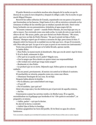 El padre Rentería se acordaría muchos años después de la noche en que la
dureza de su cama lo tuvo despierto y después lo obligó a salir. Fue la noche en que
murió Miguel Páramo.
   Recorrió las calles solitarias de Comala, espantando con sus pasos a los perros
que husmeaban en las basuras. Llegó hasta el río y allí se entretuvo mirando en los
remansos el reflejo de las estrellas que se estaban cayendo del cielo. Duró varias
horas luchando con sus pensamientos, tirándolos al agua negra del río.
   “El asunto comenzó —pensó— cuando Pedro Páramo, de cosa baja que era, se
alzó a mayor. Fue creciendo como una mala yerba. Lo malo de esto es que todo lo
obtuvo de mí: „Me acuso, padre, que ayer dormí con Pedro Páramo.‟ „Me acuso,
padre, que tuve un hijo de Pedro Páramo.‟ „De que le presté mi hija a Pedro
Páramo.‟ Siempre esperé que él viniera a acusarse de algo; pero nunca lo hizo. Y
después estiró los brazos de su maldad con ese hijo que tuvo. Al que él reconoció,
sólo Dios sabe por qué. Lo que sí sé es que yo puse en sus manos ese instrumento.”
   Tenía muy presente el día que se lo había llevado, apenas nacido.
   Le había dicho:
   —Don Pedro, la mamá murió al alumbrarlo. Dijo que era de usted. Aquí lo tiene.
   Y él ni lo dudó, solamente le dijo:
   —¿Por qué no se queda con él, padre? Hágalo cura.
   —Con la sangre que lleva dentro no quiero tener esa responsabilidad.
   —¿De verdad cree usted que tengo mala sangre?
   —Realmente sí, don Pedro.
   —Le probaré que no es cierto. Déjemelo aquí. Sobra quien se encargue de
cuidarlo.
   —En eso pensé, precisamente. Al menos con usted no le faltará el sustento.
   El muchachito se retorcía, pequeño como era, como una víbora.
   —¡Damiana! Encárgate de esa cosa. Es mi hijo.
   Después había abierto la botella:
   —Por la difunta y por usted beberé este trago.
   —¿Y por él?
   —Por él también, ¿por qué no?
   Llenó otra copa más y los dos bebieron por el porvenir de aquella criatura.
   —Así fue.
   Comenzaron a pasar las carretas rumbo a la Media Luna. Él se agachó,
escondiéndose en el galápago que bordeaba el río “¿De quién te escondes?”, se
preguntó a sí mismo.
   —¡Adiós, padre! —oyó que le decían.
   Se alzó de la tierra y contestó:
   —¡Adiós! Que el Señor te bendiga.
   Estaban apagándose las luces del pueblo. El río llenó su agua de colores
luminosos.
Texto encontrado y adaptado para la facilidad del estudiante-Libro de Pedro Paramo (el libro está en versión original)
 