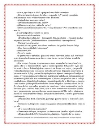 —Padre, ¿ya dieron el alba? —preguntó otro de los carreteros.
    —Debe ser mucho después del alba —respondió él. Y caminó en sentido
contrario al de ellos, con intenciones de no detenerse.
    —¿Adónde tan temprano, padre?
    —¿Dónde está el moribundo, padre?
    —¿Ha muerto alguien en Contla, padre?
    Hubiera querido responderles: “Yo. Yo soy el muerto.” Pero se conformó con
sonreír.
    Al salir del pueblo precipitó sus pasos.
    Regresó entrada la mañana.
    —¿Dónde estuvo usted, tío? —le preguntó Ana, su sobrina—. Vinieron muchas
mujeres a buscarlo. Querían confesarse por ser mañana viernes primero.
    —Que regresen a la noche.
    Se quedó un rato quieto, sentado en una banca del pasillo, lleno de fatiga.
    —¡Qué fresco está el aire!, ¿no, Ana?
    —Hace calor, tío.
    —Yo no lo siento.
    No quería pensar para nada que había estado en Contla, donde hizo confesión
general con el señor cura, y que éste, a pesar de sus ruegos, le había negado la
absolución:
    —Ese hombre de quien no quieres mencionar su nombre ha despedazado tu
Iglesia y tú se lo has consentido. ¿Qué se puede esperar ya de ti, padre? ¿Qué has
hecho de la fuerza de Dios? Quiero convencerme de que eres bueno y de que allí
recibes la estimación de todos; pero no basta ser bueno. El pecado no es bueno. Y
para acabar con él; hay que ser duro y despiadado. Quiero creer que todos siguen
siendo creyentes; pero no eres tú quien mantiene su fe; lo hacen por superstición y
por miedo. Quiero aún más estar contigo en la pobreza en que vives y en el trabajo
y cuidados que libras todos los días en tu cumplimiento. Sé lo difícil que es nuestra
tarea en estos pobres pueblos donde nos tienen relegados; pero eso mismo me da
derecho a decirte que no hay que entregar nuestro servicio a unos cuantos, que te
darán un poco a cambio de tu alma, y con tu alma en manos de ellos ¿qué podrás
hacer para ser mejor que aquellos que son mejores que tú? No, padre, mis manos
no son los suficientemente limpias para darte la absolución. Tendrás que buscarla
en otra parte.
    —¿Quiere usted decir, señor cura, que tengo que ir a buscar la confesión a otra
parte?
    —Tienes que ir. No puedes seguir consagrando a los demás si tú mismo estás en
pecado.
    —¿Y si suspenden mis ministerios?
    —No creo que lo hagan, aunque tal vez lo merezcas. Quedará a juicio de ellos.
    —¿No podría usted..? Provisionalmente, digamos... Necesito dar los santos
Texto encontrado y adaptado para la facilidad del estudiante-Libro de Pedro Paramo (el libro está en versión original)
 