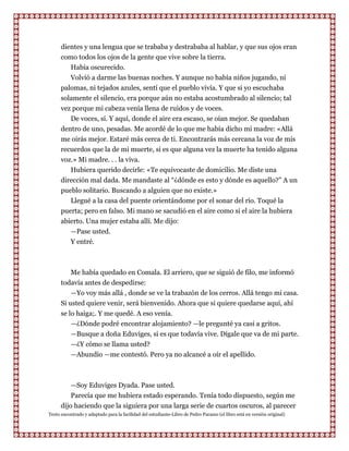 dientes y una lengua que se trababa y destrababa al hablar, y que sus ojos eran
      como todos los ojos de la gente que vive sobre la tierra.
         Había oscurecido.
         Volvió a darme las buenas noches. Y aunque no había niños jugando, ni
      palomas, ni tejados azules, sentí que el pueblo vivía. Y que si yo escuchaba
      solamente el silencio, era porque aún no estaba acostumbrado al silencio; tal
      vez porque mi cabeza venía llena de ruidos y de voces.
         De voces, sí. Y aquí, donde el aire era escaso, se oían mejor. Se quedaban
      dentro de uno, pesadas. Me acordé de lo que me había dicho mi madre: «Allá
      me oirás mejor. Estaré más cerca de ti. Encontrarás más cercana la voz de mis
      recuerdos que la de mi muerte, si es que alguna vez la muerte ha tenido alguna
      voz.» Mi madre. . . la viva.
         Hubiera querido decirle: «Te equivocaste de domicilio. Me diste una
      dirección mal dada. Me mandaste al “¿dónde es esto y dónde es aquello?” A un
      pueblo solitario. Buscando a alguien que no existe.»
         Llegué a la casa del puente orientándome por el sonar del río. Toqué la
      puerta; pero en falso. Mi mano se sacudió en el aire como si el aire la hubiera
      abierto. Una mujer estaba allí. Me dijo:
         —Pase usted.
           Y entré.



          Me había quedado en Comala. El arriero, que se siguió de filo, me informó
      todavía antes de despedirse:
          —Yo voy más allá , donde se ve la trabazón de los cerros. Allá tengo mi casa.
      Si usted quiere venir, será bienvenido. Ahora que si quiere quedarse aquí, ahí
      se lo haiga;. Y me quedé. A eso venía.
          —¿Dónde podré encontrar alojamiento? —le pregunté ya casi a gritos.
           —Busque a doña Eduviges, si es que todavía vive. Dígale que va de mi parte.
           —¿Y cómo se llama usted?
           —Abundio —me contestó. Pero ya no alcancé a oír el apellido.



          —Soy Eduviges Dyada. Pase usted.
          Parecía que me hubiera estado esperando. Tenía todo dispuesto, según me
      dijo haciendo que la siguiera por una larga serie de cuartos oscuros, al parecer
Texto encontrado y adaptado para la facilidad del estudiante-Libro de Pedro Paramo (el libro está en versión original)
 